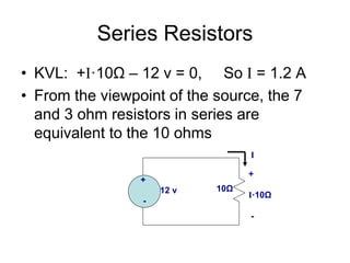 Series Resistors
• KVL: +I·10Ω – 12 v = 0, So I = 1.2 A
• From the viewpoint of the source, the 7
and 3 ohm resistors in series are
equivalent to the 10 ohms
+
12 v
-
I
10Ω
+
I·10Ω
-
 