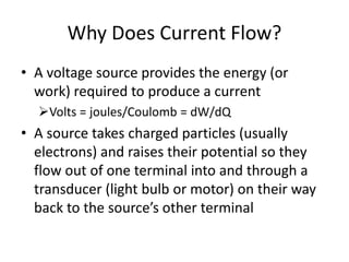 Why Does Current Flow?
• A voltage source provides the energy (or
work) required to produce a current
Volts = joules/Coulomb = dW/dQ
• A source takes charged particles (usually
electrons) and raises their potential so they
flow out of one terminal into and through a
transducer (light bulb or motor) on their way
back to the source’s other terminal
 