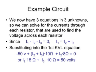 Example Circuit
• We now have 3 equations in 3 unknowns,
so we can solve for the currents through
each resistor, that are used to find the
voltage across each resistor
• Since I1 - I2 - I3 = 0, I1 = I2 + I3
• Substituting into the 1st KVL equation
-50 v + (I2 + I3)∙10Ω + I2∙8Ω = 0
or I2∙18 Ω + I3∙ 10 Ω = 50 volts
 