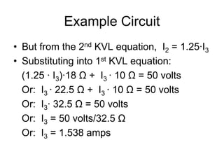 Example Circuit
• But from the 2nd KVL equation, I2 = 1.25∙I3
• Substituting into 1st KVL equation:
(1.25 ∙ I3)∙18 Ω + I3 ∙ 10 Ω = 50 volts
Or: I3 ∙ 22.5 Ω + I3 ∙ 10 Ω = 50 volts
Or: I3∙ 32.5 Ω = 50 volts
Or: I3 = 50 volts/32.5 Ω
Or: I3 = 1.538 amps
 