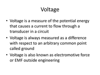 Voltage
• Voltage is a measure of the potential energy
that causes a current to flow through a
transducer in a circuit
• Voltage is always measured as a difference
with respect to an arbitrary common point
called ground
• Voltage is also known as electromotive force
or EMF outside engineering
 
