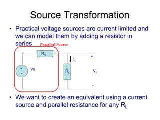 Source Transformation
• Practical voltage sources are current limited and
we can model them by adding a resistor in
series
• We want to create an equivalent using a current
source and parallel resistance for any RL
+
-
Vs
RS
RL
+
VL
-
IL
Practical Source
 