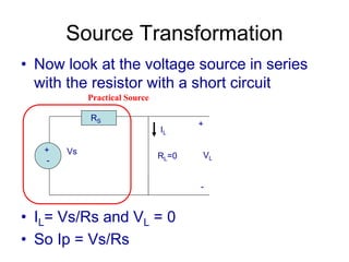Source Transformation
• Now look at the voltage source in series
with the resistor with a short circuit
• IL= Vs/Rs and VL = 0
• So Ip = Vs/Rs
+
-
Vs
RS
RL=0
+
VL
-
IL
Practical Source
 