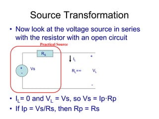 Source Transformation
• Now look at the voltage source in series
with the resistor with an open circuit
• IL= 0 and VL = Vs, so Vs = Ip·Rp
• If Ip = Vs/Rs, then Rp = Rs
+
-
Vs
RS
RL=∞
+
VL
-
IL
Practical Source
 