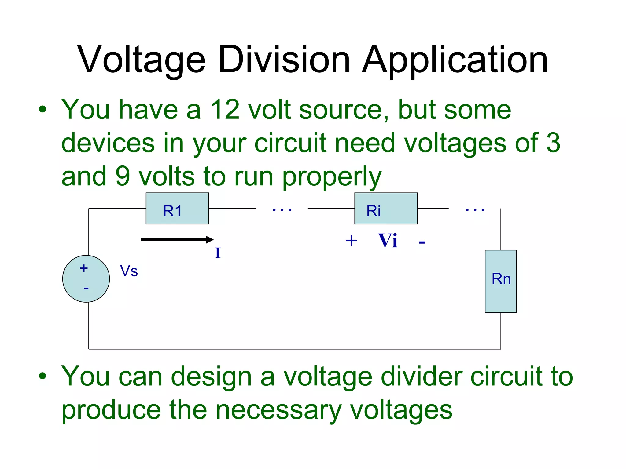 • You have a 12 volt source, but some
devices in your circuit need voltages of 3
and 9 volts to run properly
• You can design a voltage divider circuit to
produce the necessary voltages
Voltage Division Application
+
-
Vs
R1 Ri
I
. . . . . .
Rn
+ Vi -
 