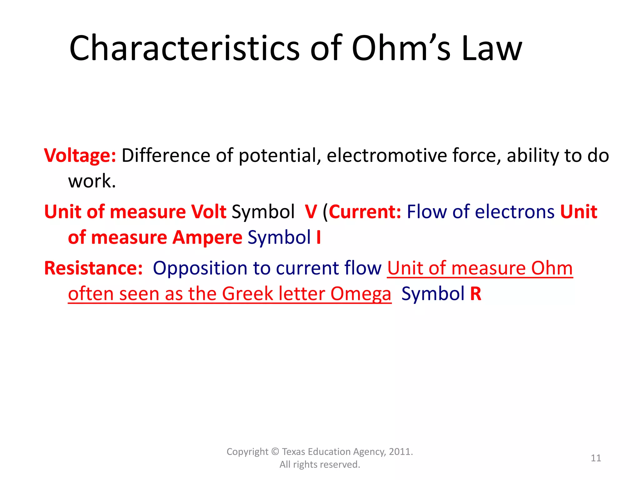 Copyright © Texas Education Agency, 2011.
All rights reserved.
11
Characteristics of Ohm’s Law
Voltage: Difference of potential, electromotive force, ability to do
work.
Unit of measure Volt Symbol V (Current: Flow of electrons Unit
of measure Ampere Symbol I
Resistance: Opposition to current flow Unit of measure Ohm
often seen as the Greek letter Omega Symbol R
 