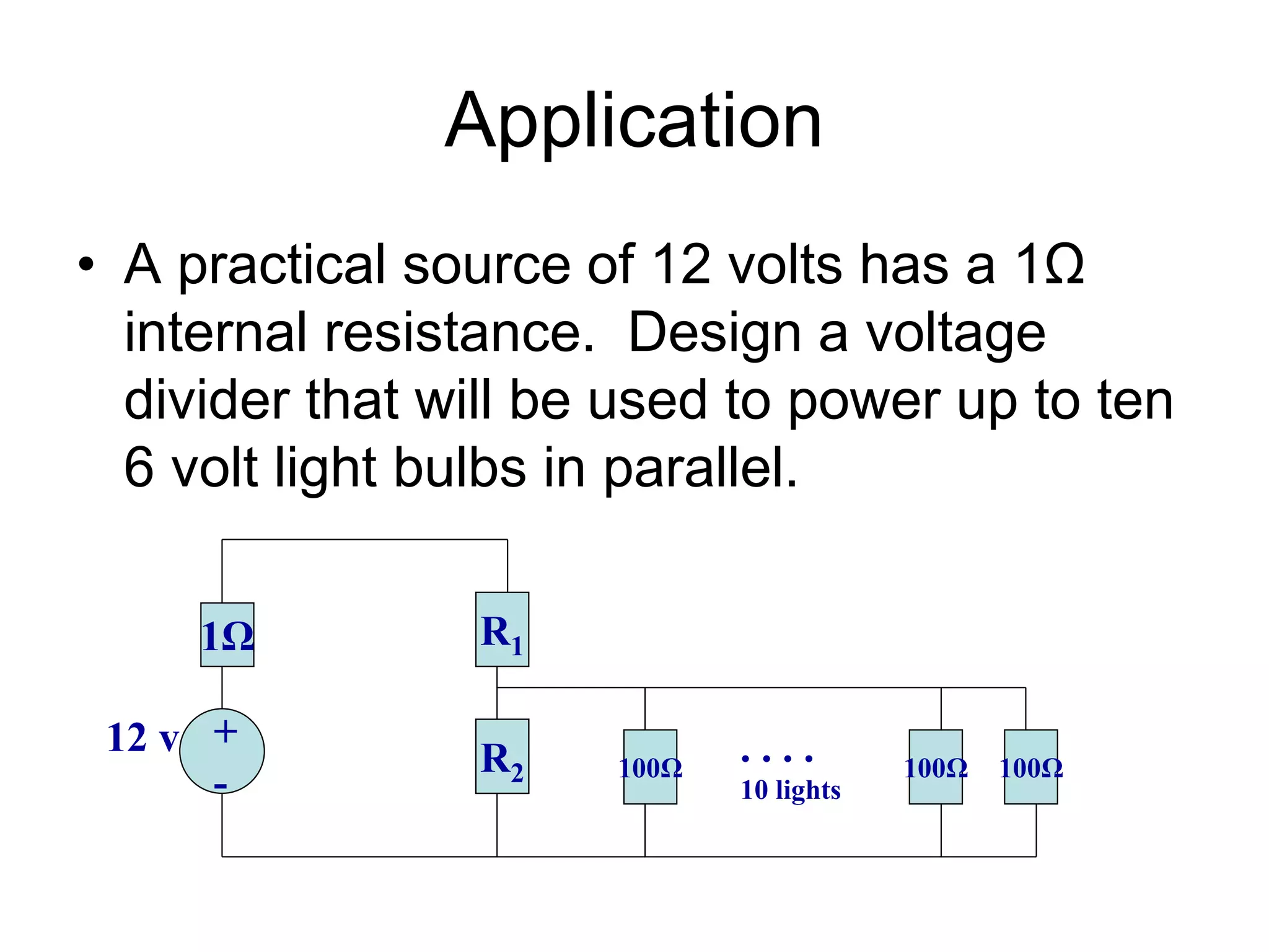 Application
• A practical source of 12 volts has a 1Ω
internal resistance. Design a voltage
divider that will be used to power up to ten
6 volt light bulbs in parallel.
1Ω R1
+
-
12 v R2 100Ω 100Ω 100Ω
. . . .
10 lights
 