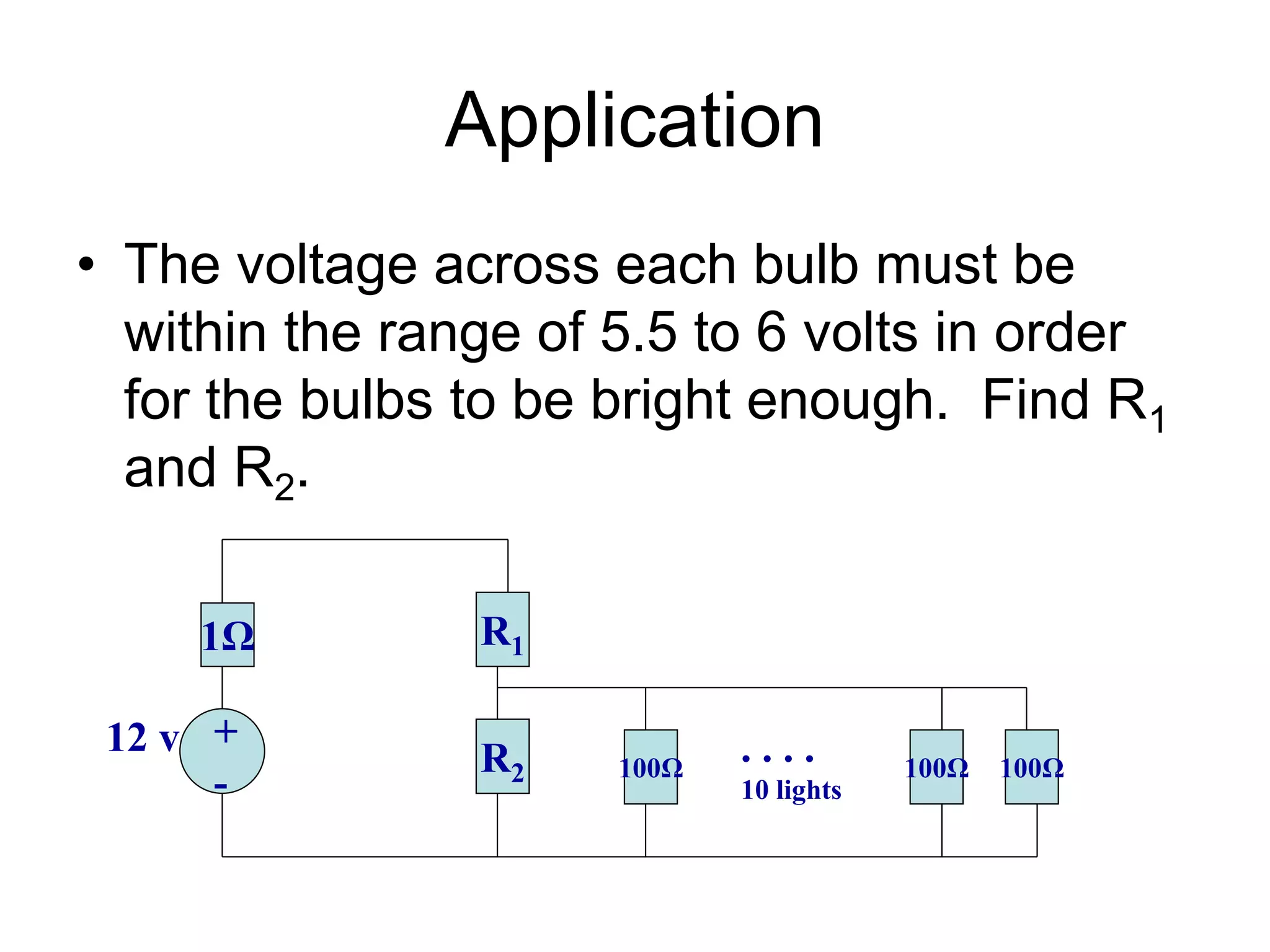 Application
• The voltage across each bulb must be
within the range of 5.5 to 6 volts in order
for the bulbs to be bright enough. Find R1
and R2.
1Ω R1
+
-
12 v R2 100Ω 100Ω 100Ω
. . . .
10 lights
 