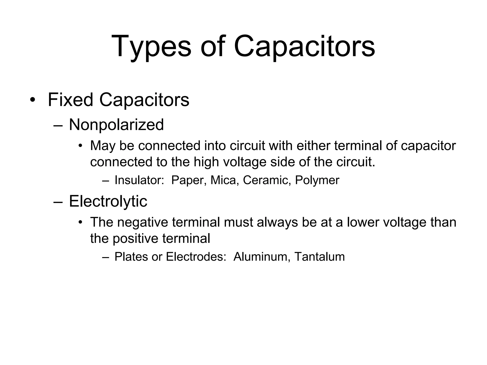 Types of Capacitors
• Fixed Capacitors
– Nonpolarized
• May be connected into circuit with either terminal of capacitor
connected to the high voltage side of the circuit.
– Insulator: Paper, Mica, Ceramic, Polymer
– Electrolytic
• The negative terminal must always be at a lower voltage than
the positive terminal
– Plates or Electrodes: Aluminum, Tantalum
 