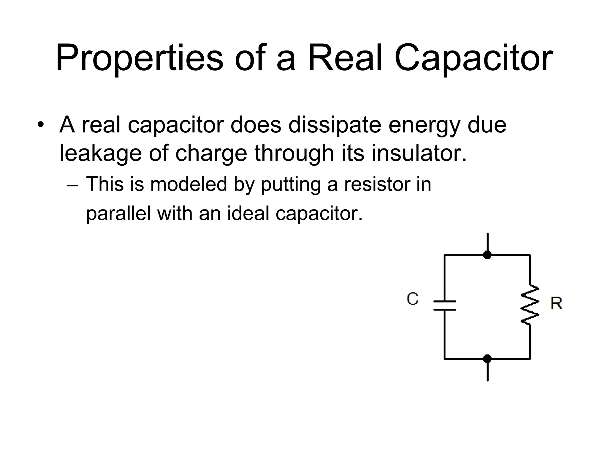 Properties of a Real Capacitor
• A real capacitor does dissipate energy due
leakage of charge through its insulator.
– This is modeled by putting a resistor in
parallel with an ideal capacitor.
 