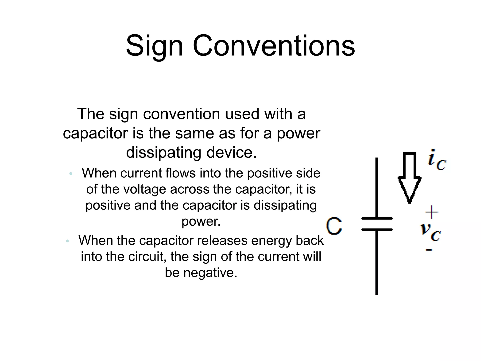 Sign Conventions
• The sign convention used with a
capacitor is the same as for a power
dissipating device.
• When current flows into the positive side
of the voltage across the capacitor, it is
positive and the capacitor is dissipating
power.
• When the capacitor releases energy back
into the circuit, the sign of the current will
be negative.
 