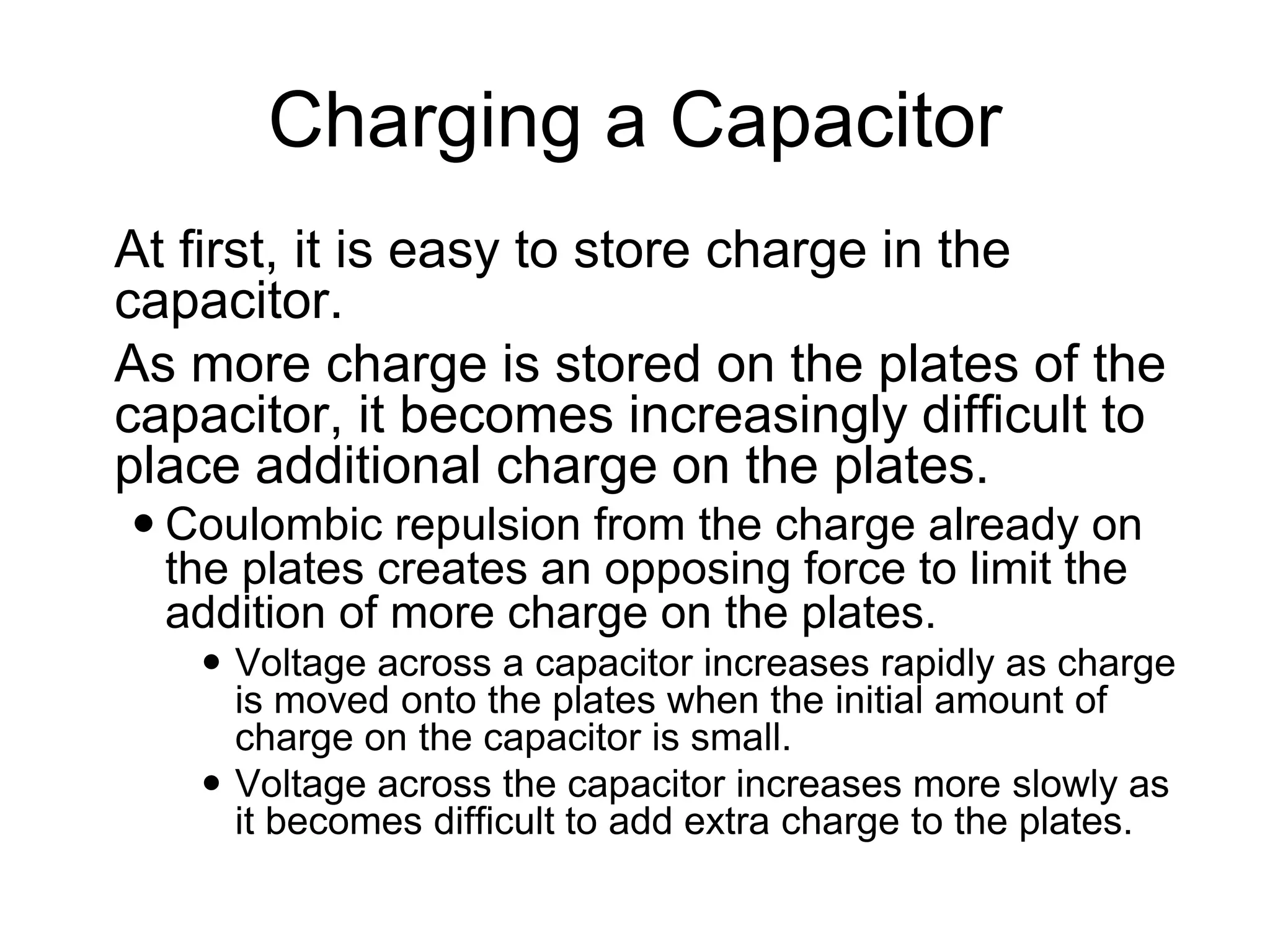 Charging a Capacitor
 At first, it is easy to store charge in the
capacitor.
 As more charge is stored on the plates of the
capacitor, it becomes increasingly difficult to
place additional charge on the plates.
 Coulombic repulsion from the charge already on
the plates creates an opposing force to limit the
addition of more charge on the plates.
 Voltage across a capacitor increases rapidly as charge
is moved onto the plates when the initial amount of
charge on the capacitor is small.
 Voltage across the capacitor increases more slowly as
it becomes difficult to add extra charge to the plates.
 