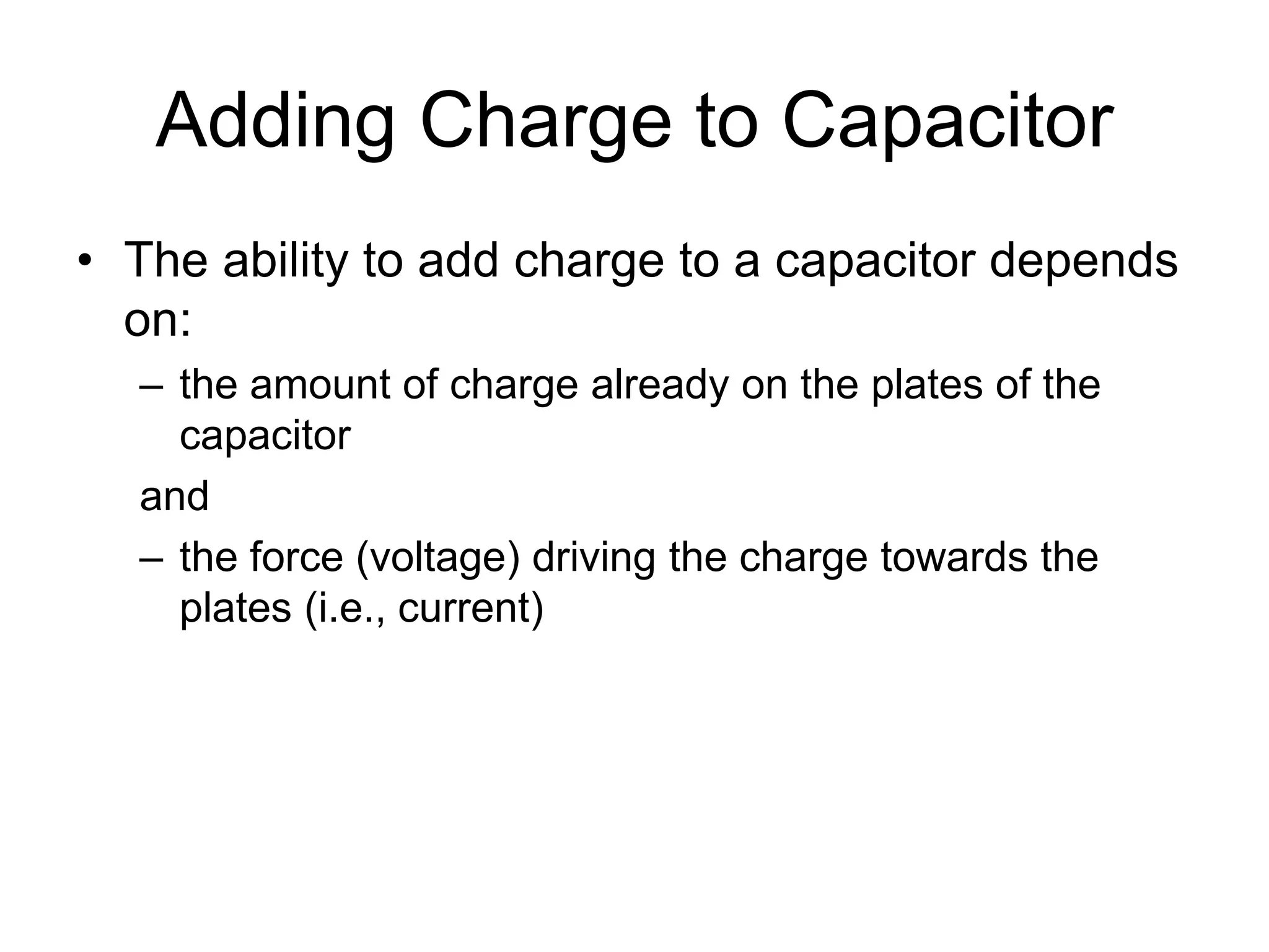 Adding Charge to Capacitor
• The ability to add charge to a capacitor depends
on:
– the amount of charge already on the plates of the
capacitor
and
– the force (voltage) driving the charge towards the
plates (i.e., current)
 