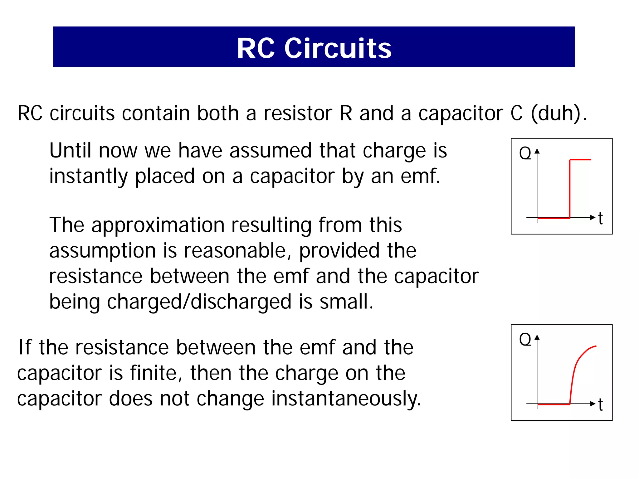 RC Circuits
RC circuits contain both a resistor R and a capacitor C (duh).
Until now we have assumed that charge is
instantly placed on a capacitor by an emf.
The approximation resulting from this
assumption is reasonable, provided the
resistance between the emf and the capacitor
being charged/discharged is small.
If the resistance between the emf and the
capacitor is finite, then the charge on the
capacitor does not change instantaneously.
Q
t
Q
t
 