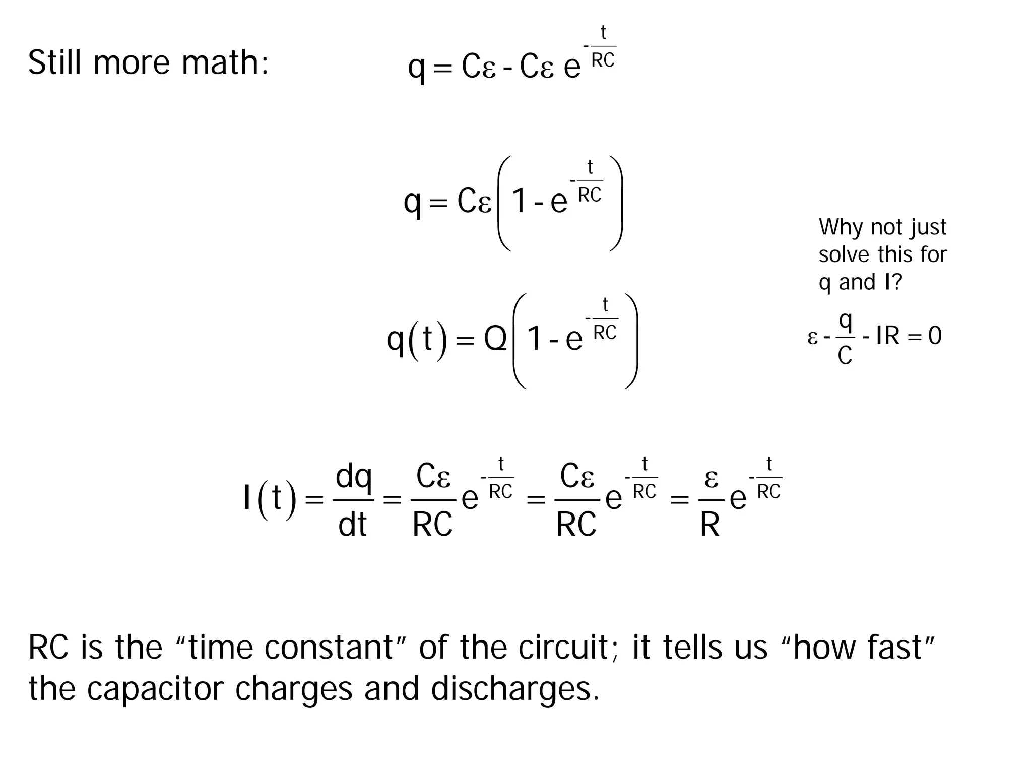 Still more math: ε ε
t
-
RC
q= C - C e
ε
 
 
 
t
-
RC
q= C 1- e
( )
 
 
 
t
-
RC
q t = Q 1- e
( )
ε ε ε
t t t
- - -
RC RC RC
dq C C
I t = = e = e = e
dt RC RC R
RC is the “time constant” of the circuit; it tells us “how fast”
the capacitor charges and discharges.
ε
q
- -IR =0
C
Why not just
solve this for
q and I?
 