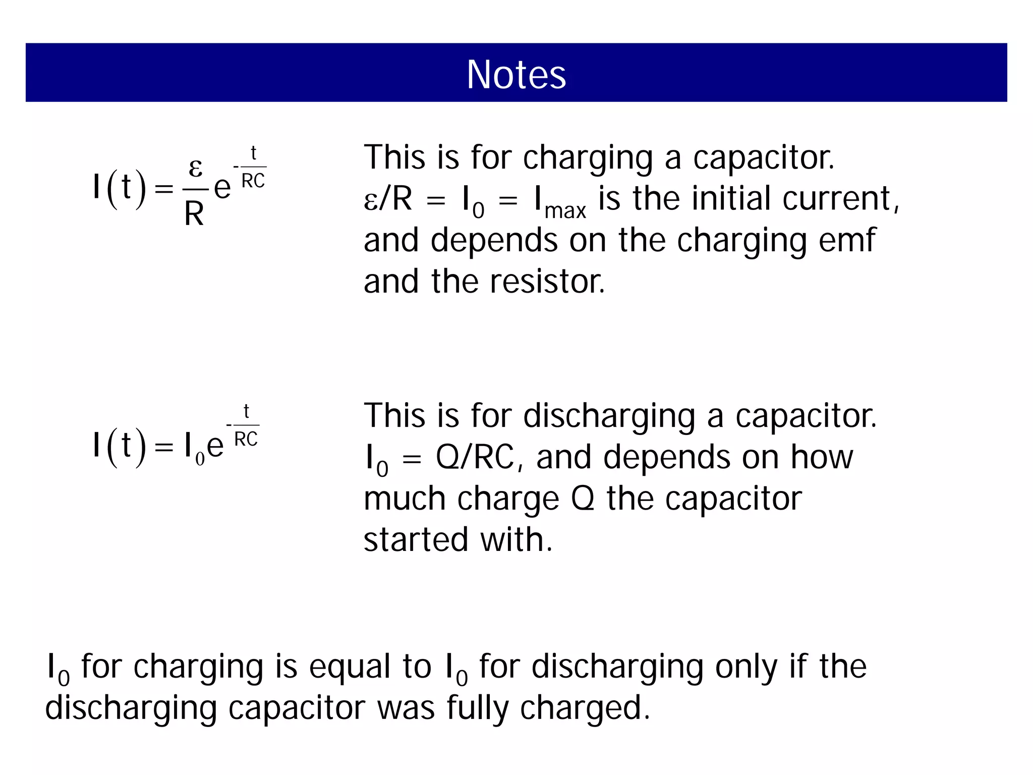 Notes
( )
ε t
-
RC
I t = e
R
This is for charging a capacitor.
ε/R = I0 = Imax is the initial current,
and depends on the charging emf
and the resistor.
( ) 0
t
-
RC
I t =I e
This is for discharging a capacitor.
I0 = Q/RC, and depends on how
much charge Q the capacitor
started with.
I0 for charging is equal to I0 for discharging only if the
discharging capacitor was fully charged.
 