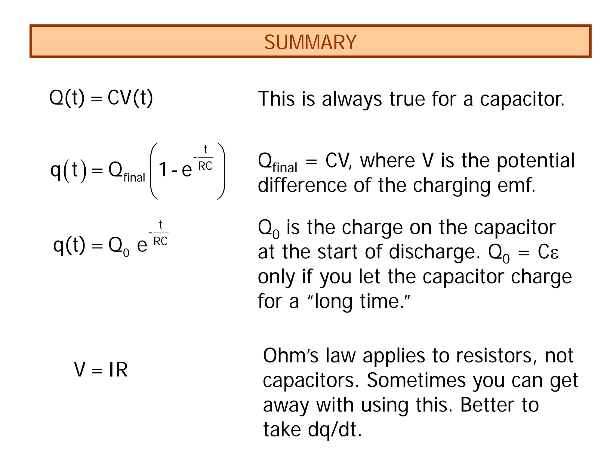 SUMMARY
( )
 
 
 
t
-
RC
final
q t = Q 1- e
t
-
RC
0
q(t)= Q e
V =IR
Q(t)= CV(t) This is always true for a capacitor.
Qfinal = CV, where V is the potential
difference of the charging emf.
Q0 is the charge on the capacitor
at the start of discharge. Q0 = Cε
only if you let the capacitor charge
for a “long time.”
Ohm’s law applies to resistors, not
capacitors. Sometimes you can get
away with using this. Better to
take dq/dt.
 