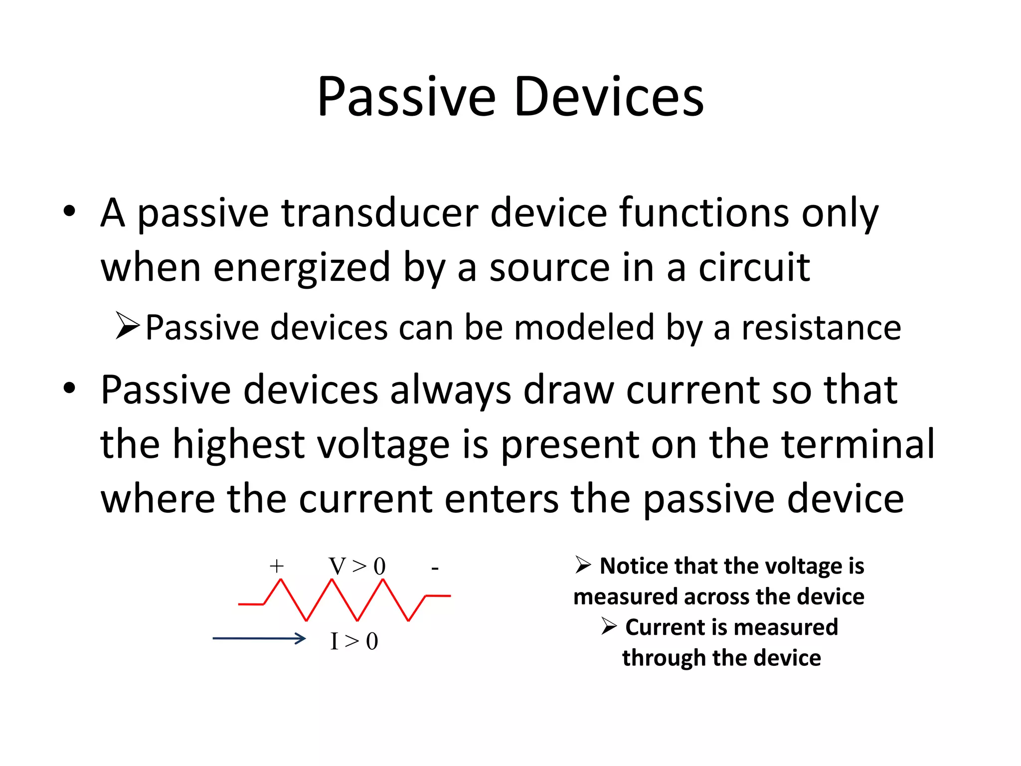 Passive Devices
• A passive transducer device functions only
when energized by a source in a circuit
Passive devices can be modeled by a resistance
• Passive devices always draw current so that
the highest voltage is present on the terminal
where the current enters the passive device
+ V > 0 -
I > 0
 Notice that the voltage is
measured across the device
 Current is measured
through the device
 