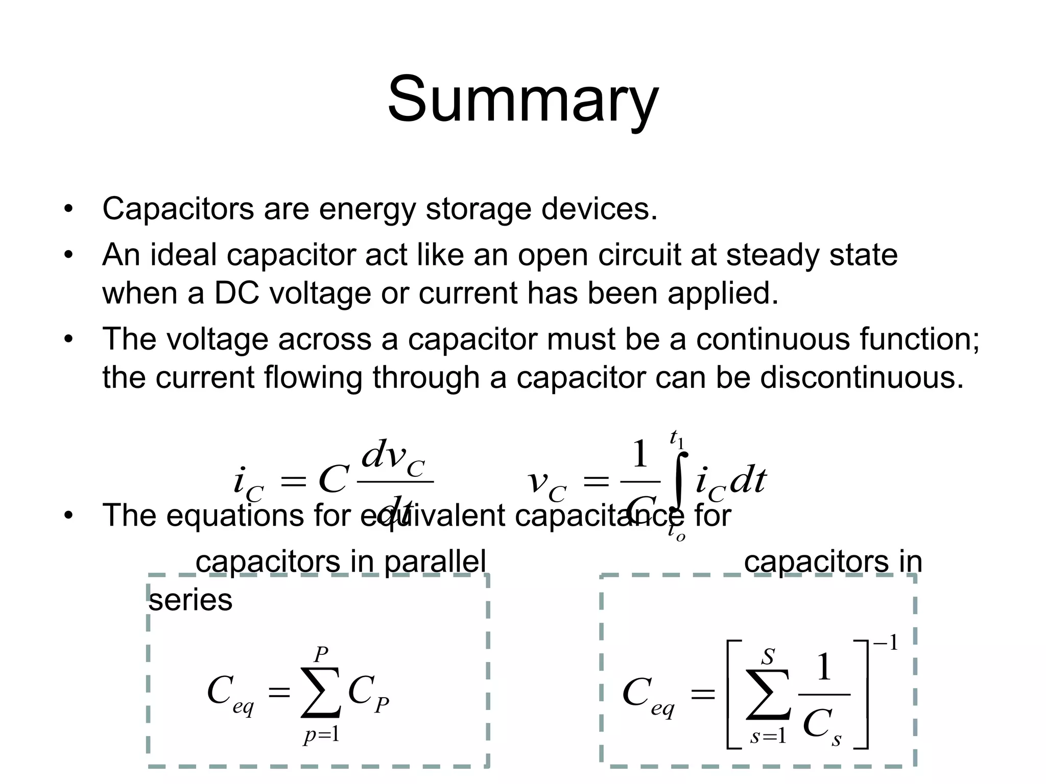 Summary
• Capacitors are energy storage devices.
• An ideal capacitor act like an open circuit at steady state
when a DC voltage or current has been applied.
• The voltage across a capacitor must be a continuous function;
the current flowing through a capacitor can be discontinuous.
• The equations for equivalent capacitance for
capacitors in parallel capacitors in
series
1
1
1
−
=






= ∑
S
s s
eq
C
C
∑
=
=
P
p
P
eq C
C
1
∫
=
=
1
1
t
t
C
C
C
C
o
dt
i
C
v
dt
dv
C
i
 