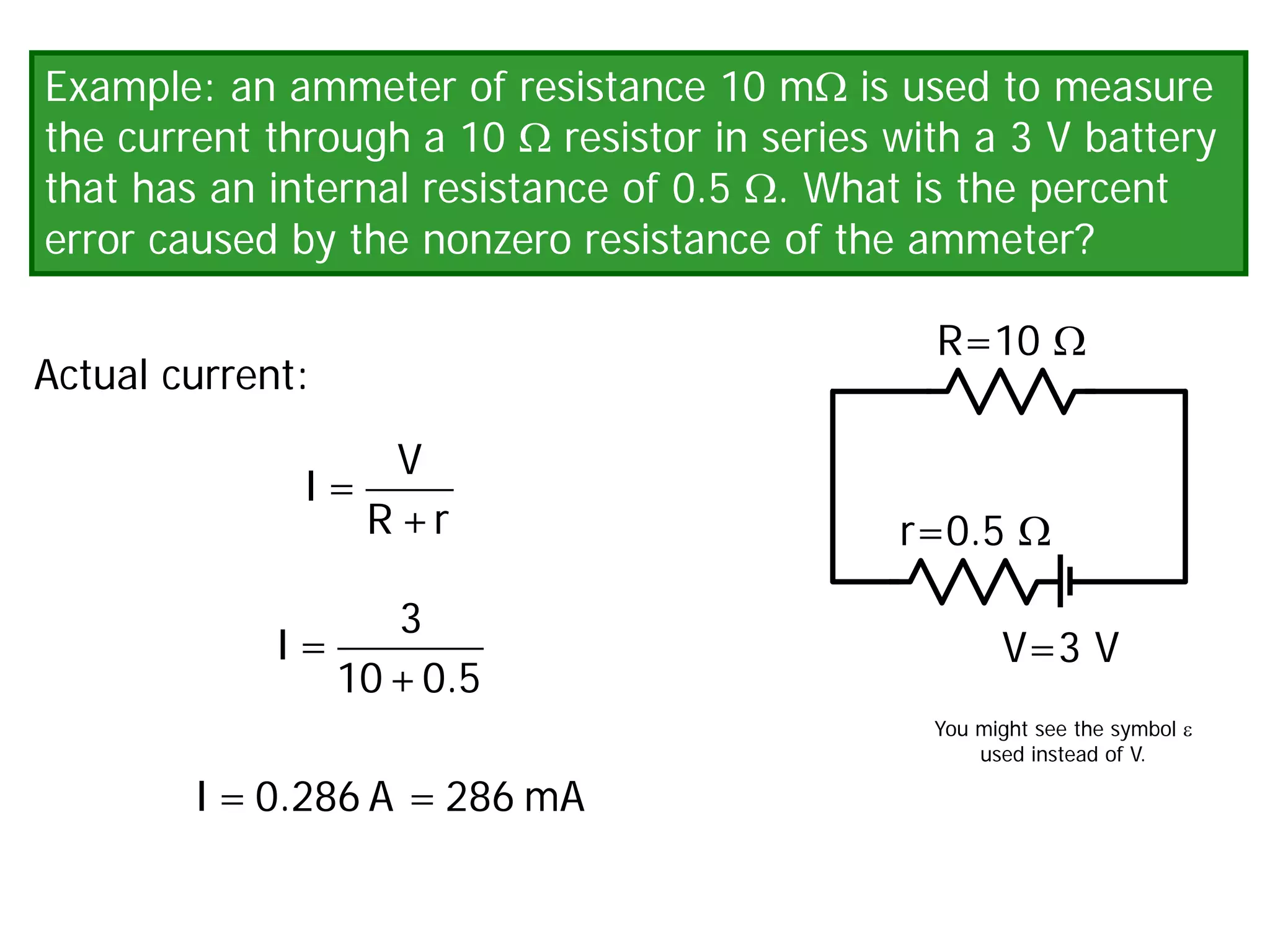Example: an ammeter of resistance 10 mΩ is used to measure
the current through a 10 Ω resistor in series with a 3 V battery
that has an internal resistance of 0.5 Ω. What is the percent
error caused by the nonzero resistance of the ammeter?
V=3 V
R=10 Ω
r=0.5 Ω
Actual current:
V
I =
R +r
3
I =
10+0.5
I = 0.286 A = 286 mA
You might see the symbol ε
used instead of V.
 