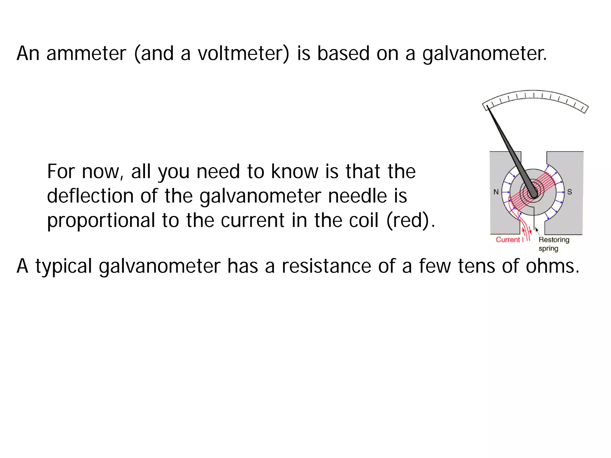 An ammeter (and a voltmeter) is based on a galvanometer.
For now, all you need to know is that the
deflection of the galvanometer needle is
proportional to the current in the coil (red).
A typical galvanometer has a resistance of a few tens of ohms.
 