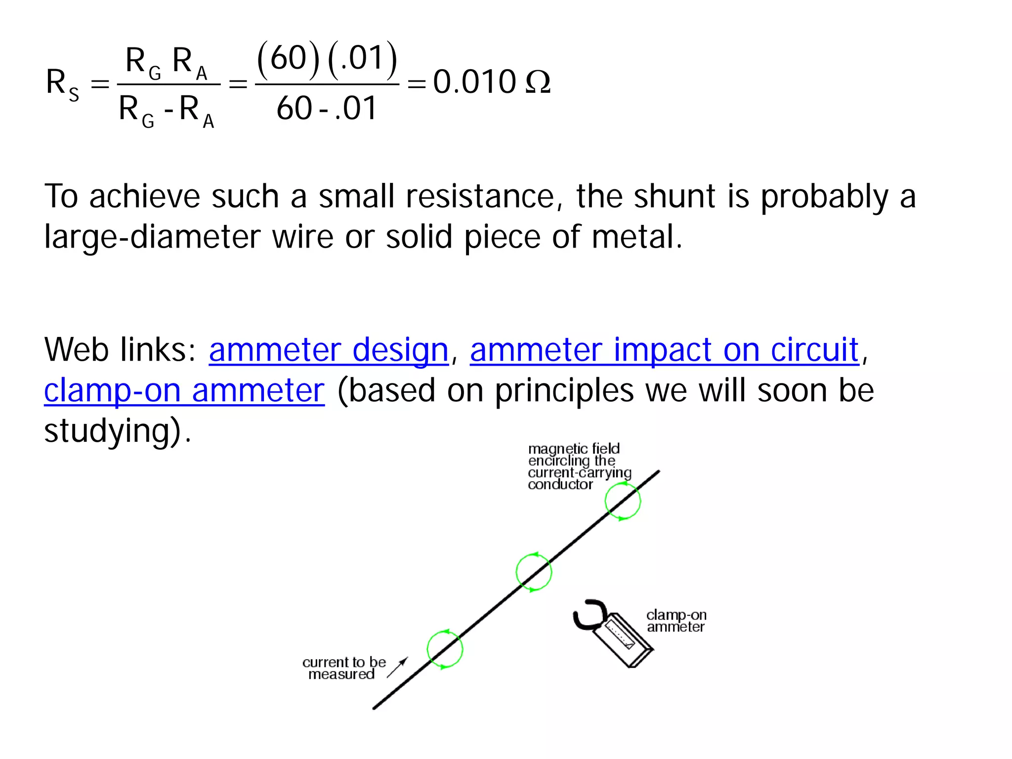 To achieve such a small resistance, the shunt is probably a
large-diameter wire or solid piece of metal.
( ) ( )
= = = Ω
G A
S
G A
60 .01
R R
R 0.010
R -R 60-.01
Web links: ammeter design, ammeter impact on circuit,
clamp-on ammeter (based on principles we will soon be
studying).
 