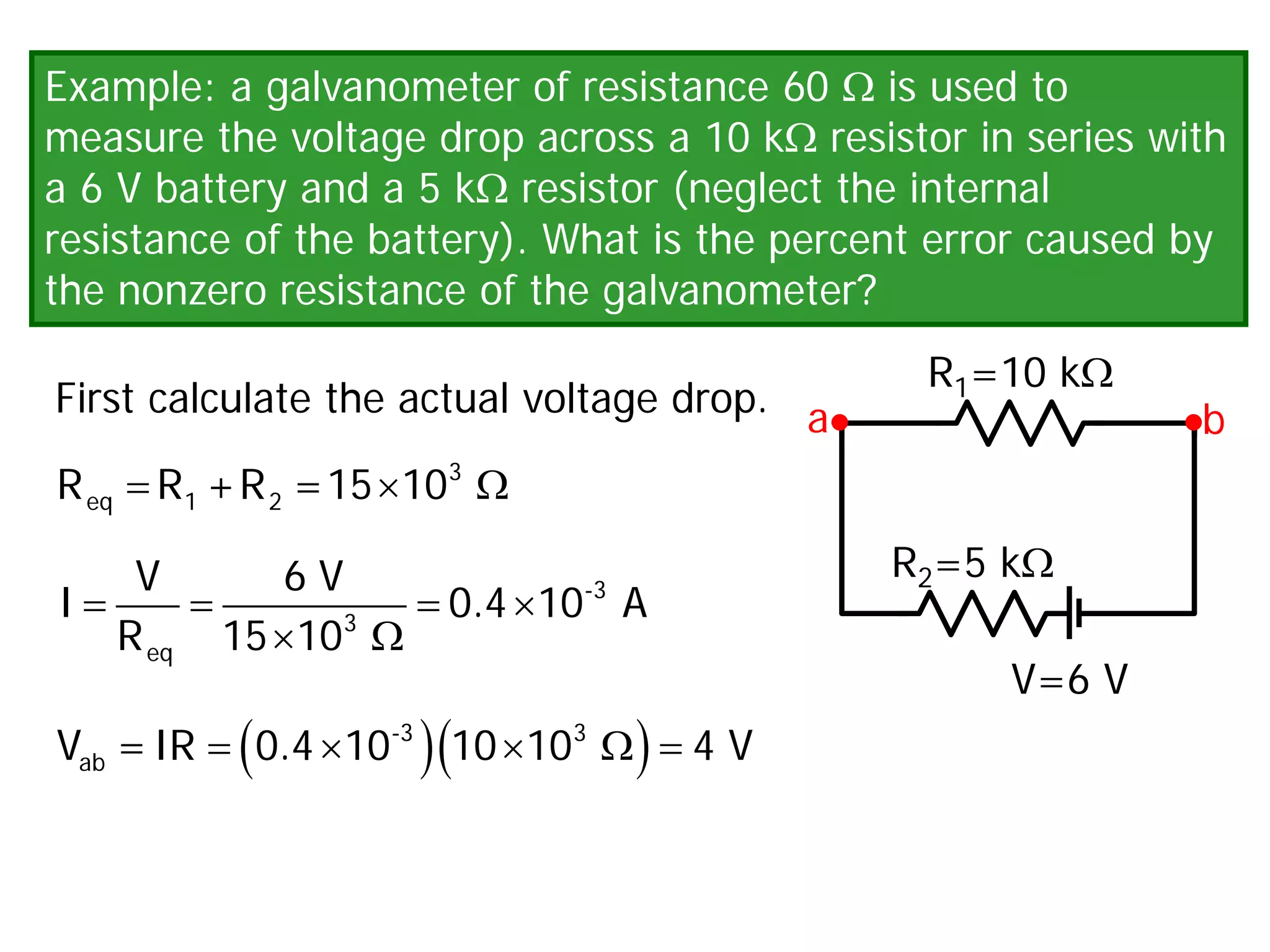 Example: a galvanometer of resistance 60 Ω is used to
measure the voltage drop across a 10 kΩ resistor in series with
a 6 V battery and a 5 kΩ resistor (neglect the internal
resistance of the battery). What is the percent error caused by
the nonzero resistance of the galvanometer?
First calculate the actual voltage drop.
V=6 V
R1=10 kΩ
R2=5 kΩ
a b
× Ω
3
eq 1 2
R R +R =15 10
= = = ×
× Ω
-3
3
eq
V 6 V
I 0.4 10 A
R 15 10
( )( )
= × × Ω
=
-3 3
ab
V =IR 0.4 10 10 10 4 V
 
