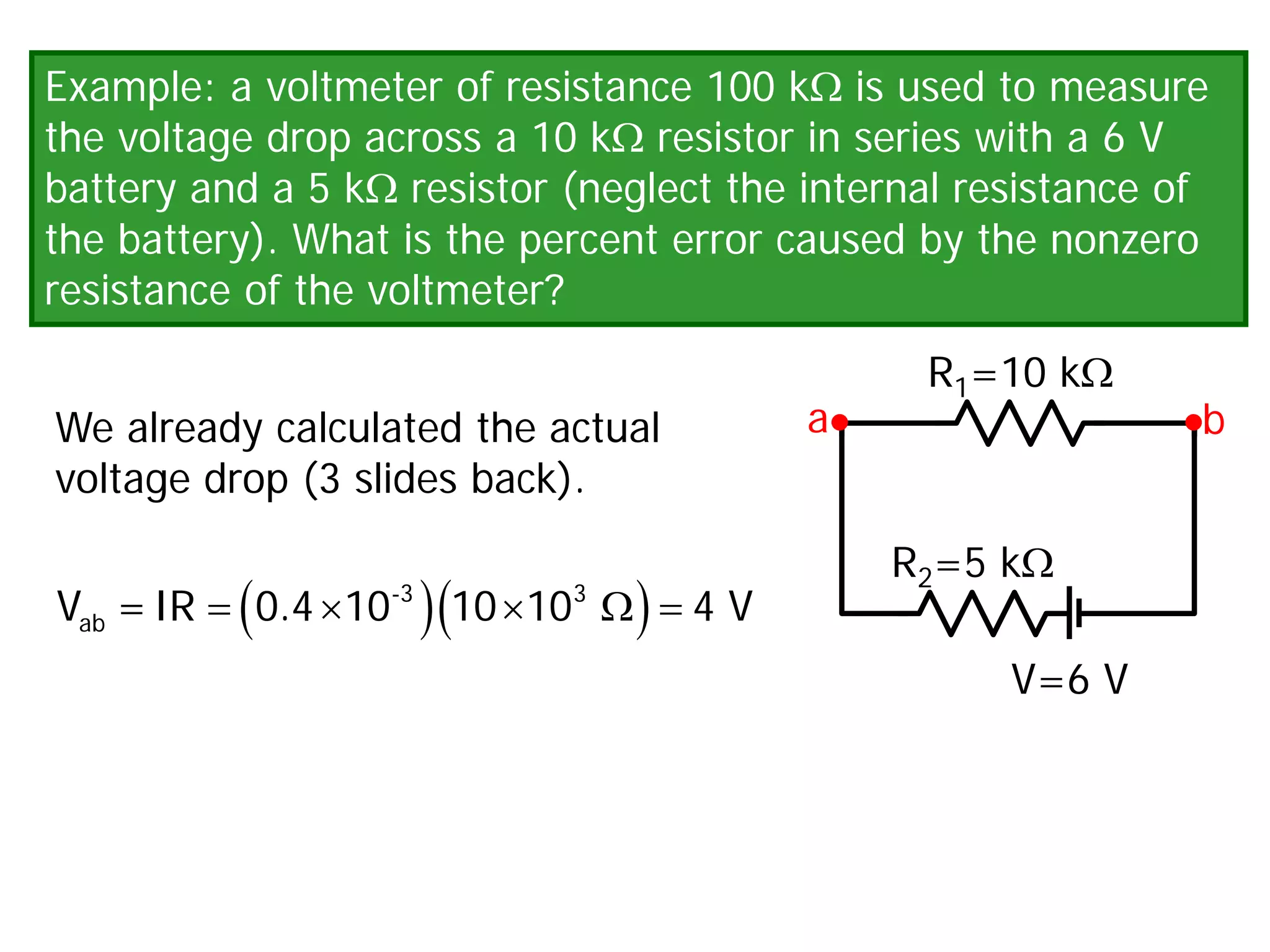 Example: a voltmeter of resistance 100 kΩ is used to measure
the voltage drop across a 10 kΩ resistor in series with a 6 V
battery and a 5 kΩ resistor (neglect the internal resistance of
the battery). What is the percent error caused by the nonzero
resistance of the voltmeter?
We already calculated the actual
voltage drop (3 slides back).
V=6 V
R1=10 kΩ
R2=5 kΩ
a b
( )( )
= × × Ω
=
-3 3
ab
V =IR 0.4 10 10 10 4 V
 