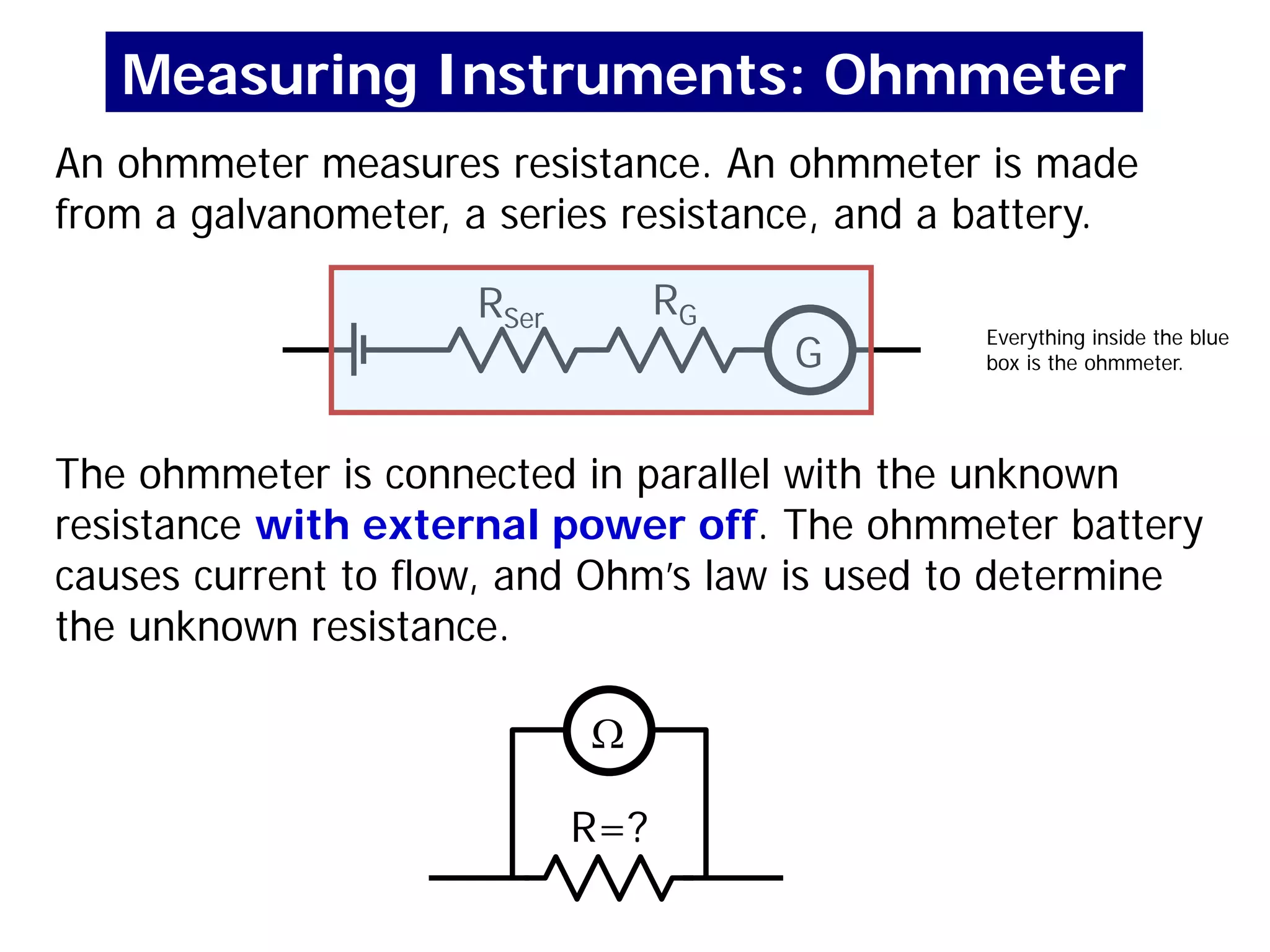 An ohmmeter measures resistance. An ohmmeter is made
from a galvanometer, a series resistance, and a battery.
G
RG
RSer
R=?
The ohmmeter is connected in parallel with the unknown
resistance with external power off. The ohmmeter battery
causes current to flow, and Ohm’s law is used to determine
the unknown resistance.
Ω
Measuring Instruments: Ohmmeter
Everything inside the blue
box is the ohmmeter.
 