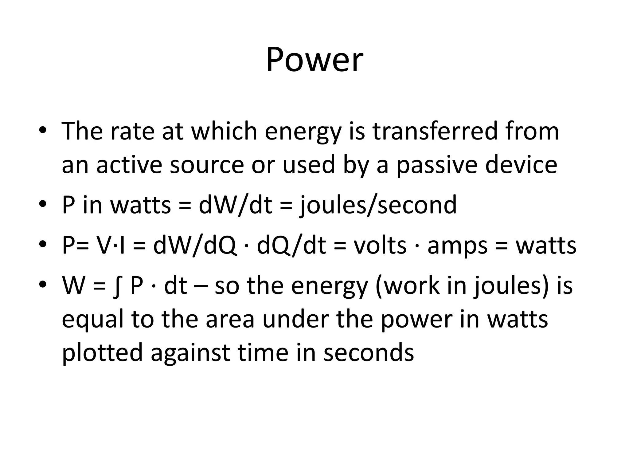 Power
• The rate at which energy is transferred from
an active source or used by a passive device
• P in watts = dW/dt = joules/second
• P= V∙I = dW/dQ ∙ dQ/dt = volts ∙ amps = watts
• W = ∫ P ∙ dt – so the energy (work in joules) is
equal to the area under the power in watts
plotted against time in seconds
 