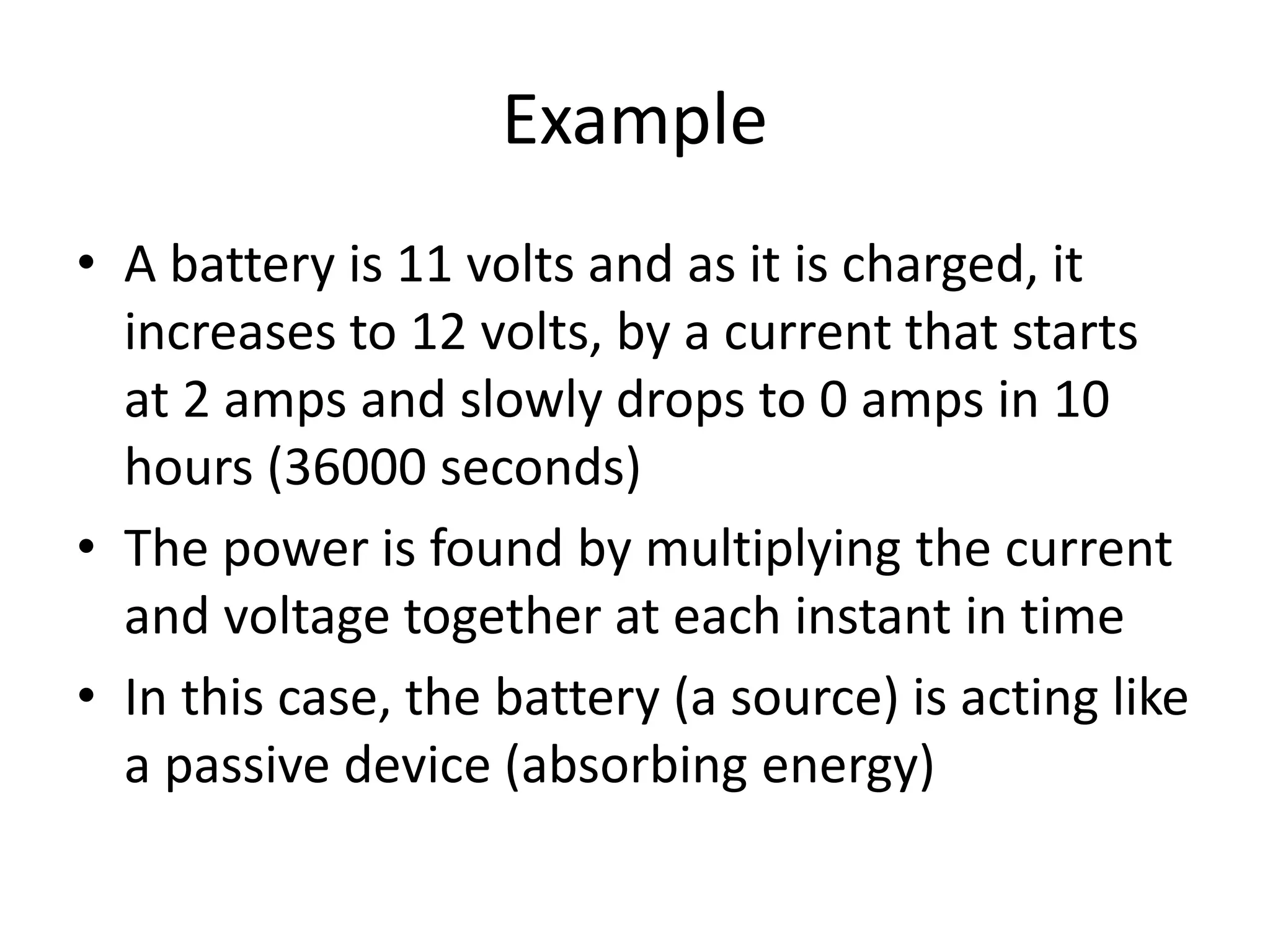 Example
• A battery is 11 volts and as it is charged, it
increases to 12 volts, by a current that starts
at 2 amps and slowly drops to 0 amps in 10
hours (36000 seconds)
• The power is found by multiplying the current
and voltage together at each instant in time
• In this case, the battery (a source) is acting like
a passive device (absorbing energy)
 