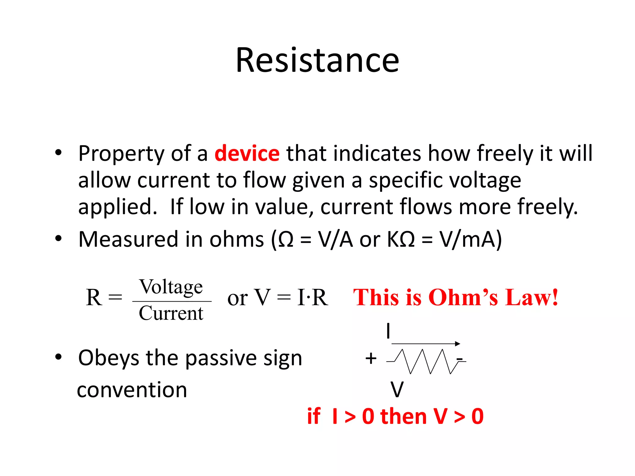 Resistance
• Property of a device that indicates how freely it will
allow current to flow given a specific voltage
applied. If low in value, current flows more freely.
• Measured in ohms (Ω = V/A or KΩ = V/mA)
I
• Obeys the passive sign + -
convention V
if I > 0 then V > 0
R = or V = I∙R This is Ohm’s Law!
Voltage
Current
 