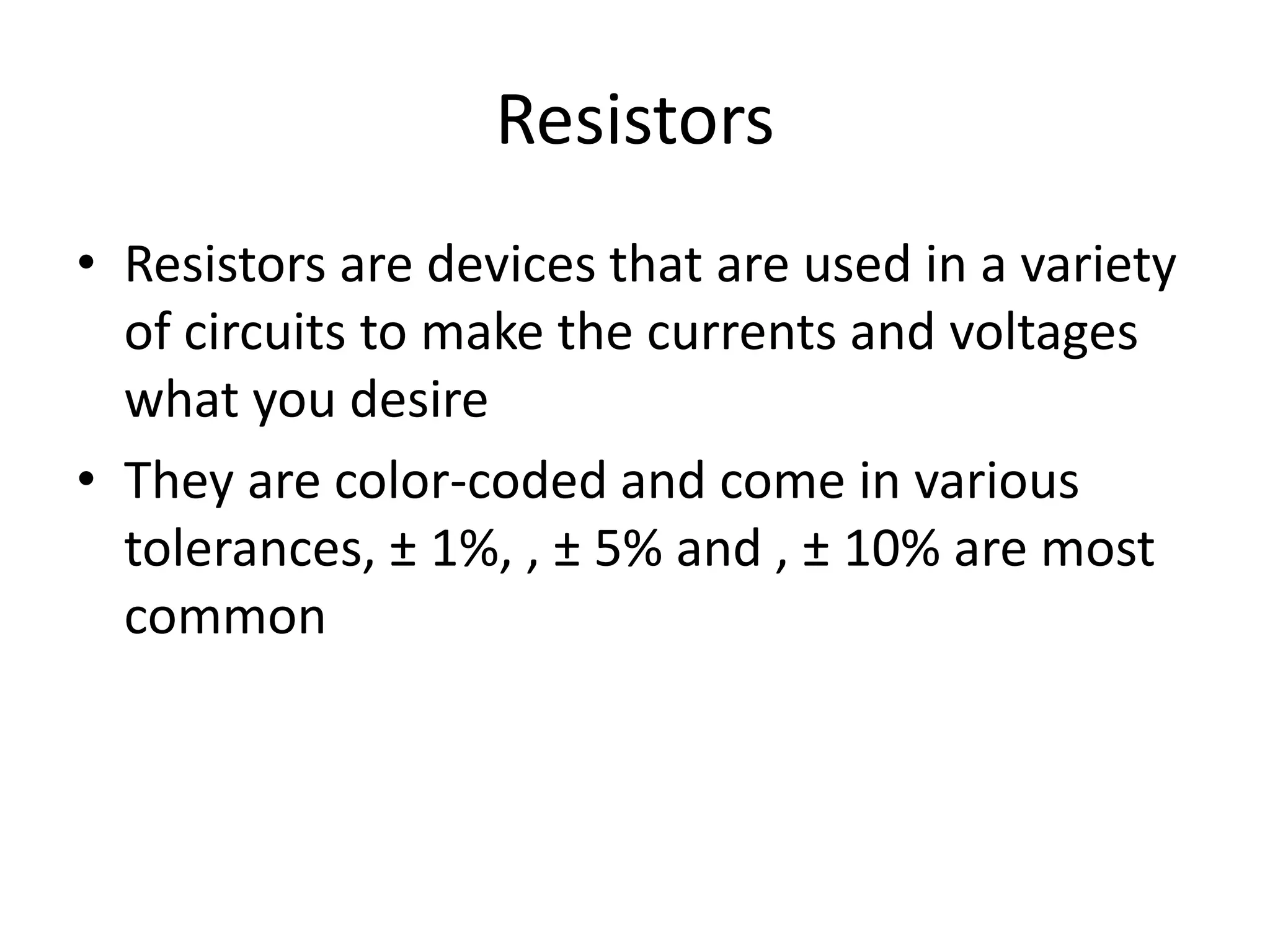 Resistors
• Resistors are devices that are used in a variety
of circuits to make the currents and voltages
what you desire
• They are color-coded and come in various
tolerances, ± 1%, , ± 5% and , ± 10% are most
common
 