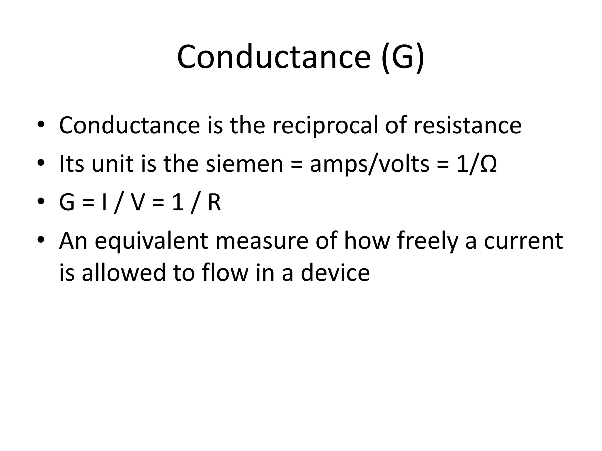 Conductance (G)
• Conductance is the reciprocal of resistance
• Its unit is the siemen = amps/volts = 1/Ω
• G = I / V = 1 / R
• An equivalent measure of how freely a current
is allowed to flow in a device
 