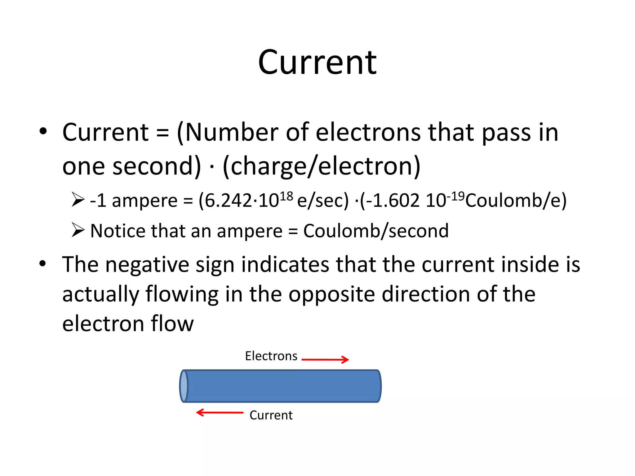 Current
• Current = (Number of electrons that pass in
one second) ∙ (charge/electron)
-1 ampere = (6.242∙1018 e/sec) ∙(-1.602 10-19Coulomb/e)
Notice that an ampere = Coulomb/second
• The negative sign indicates that the current inside is
actually flowing in the opposite direction of the
electron flow
Electrons
Current
 