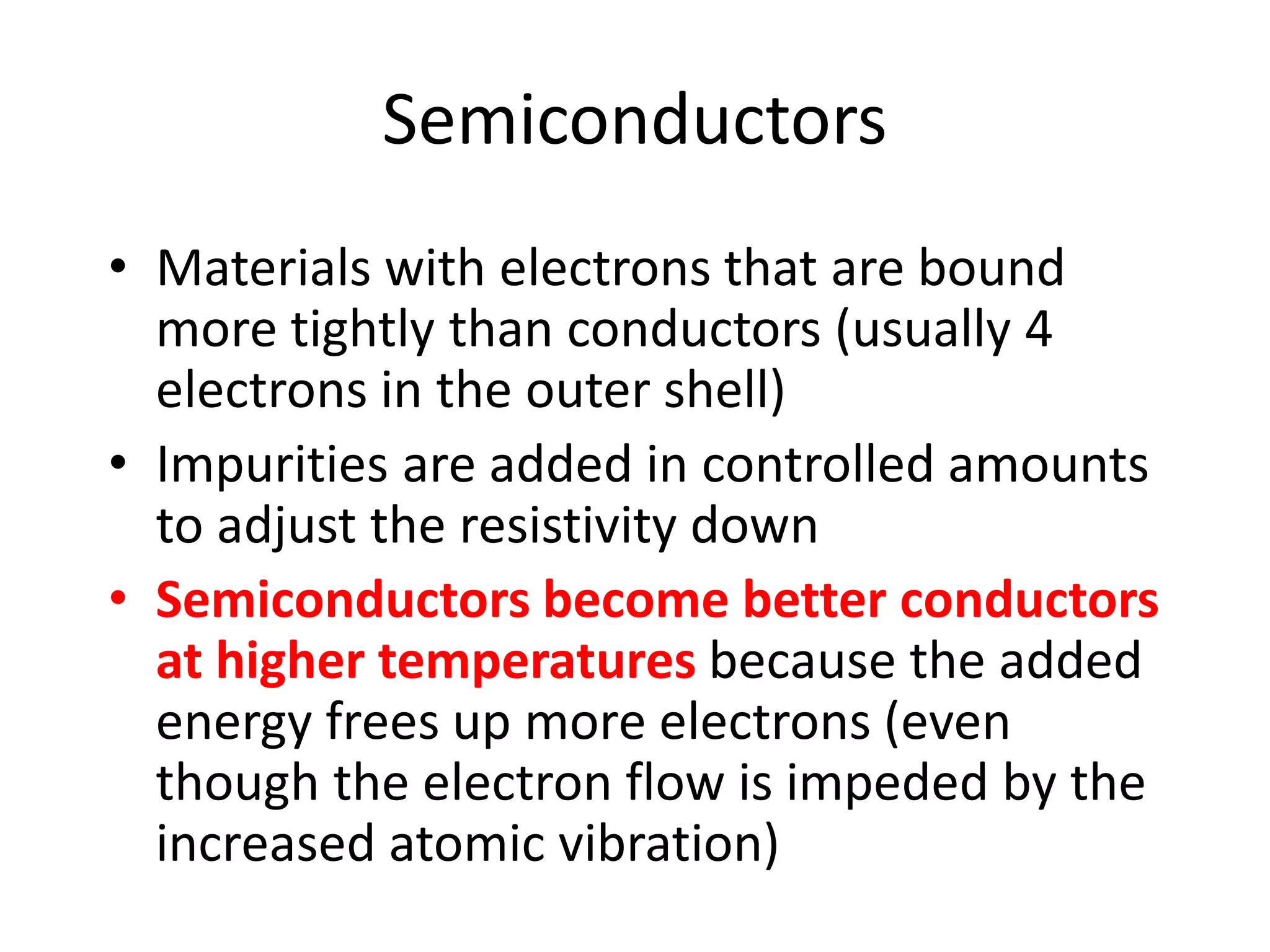 Semiconductors
• Materials with electrons that are bound
more tightly than conductors (usually 4
electrons in the outer shell)
• Impurities are added in controlled amounts
to adjust the resistivity down
• Semiconductors become better conductors
at higher temperatures because the added
energy frees up more electrons (even
though the electron flow is impeded by the
increased atomic vibration)
 