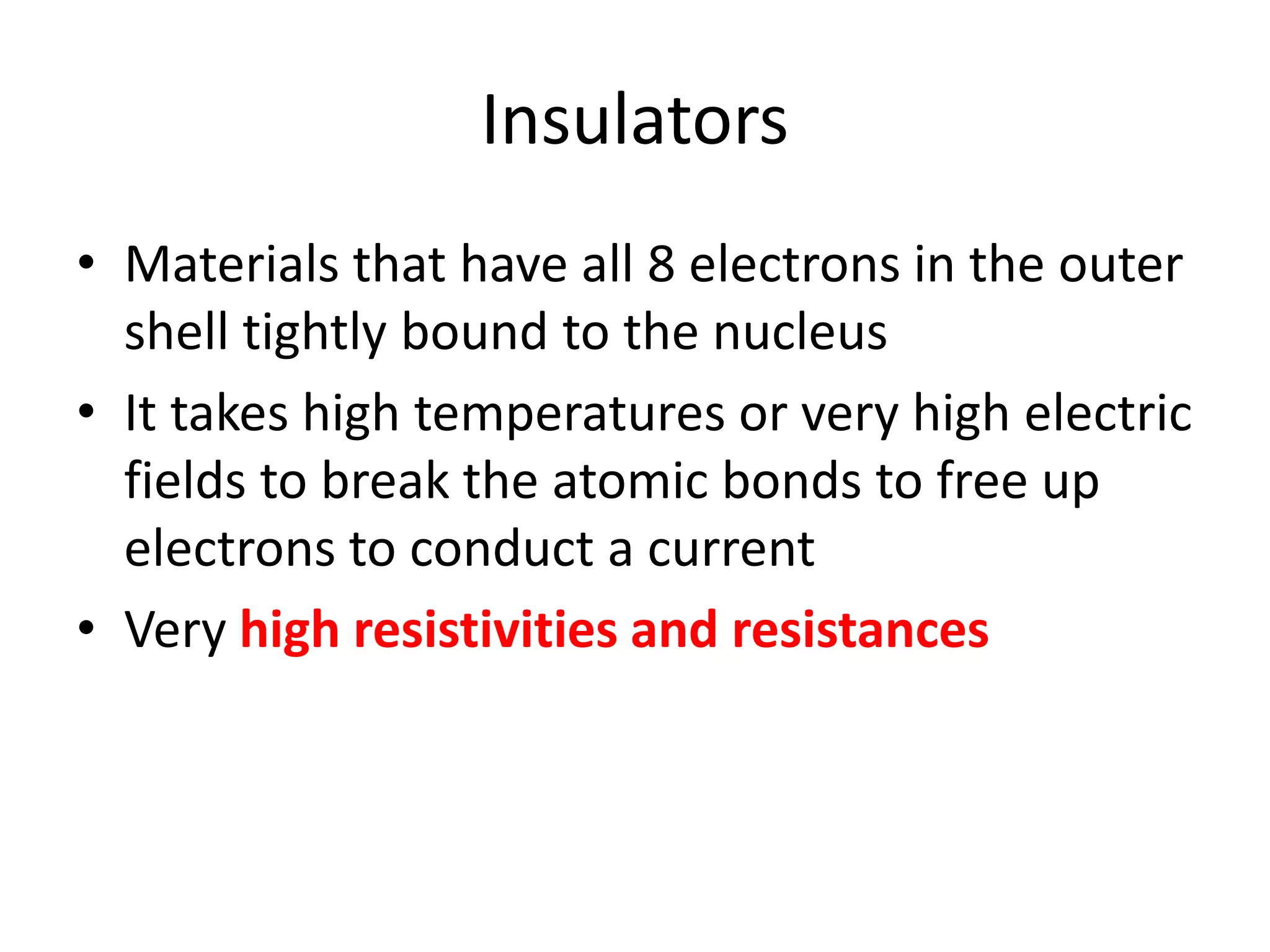 Insulators
• Materials that have all 8 electrons in the outer
shell tightly bound to the nucleus
• It takes high temperatures or very high electric
fields to break the atomic bonds to free up
electrons to conduct a current
• Very high resistivities and resistances
 