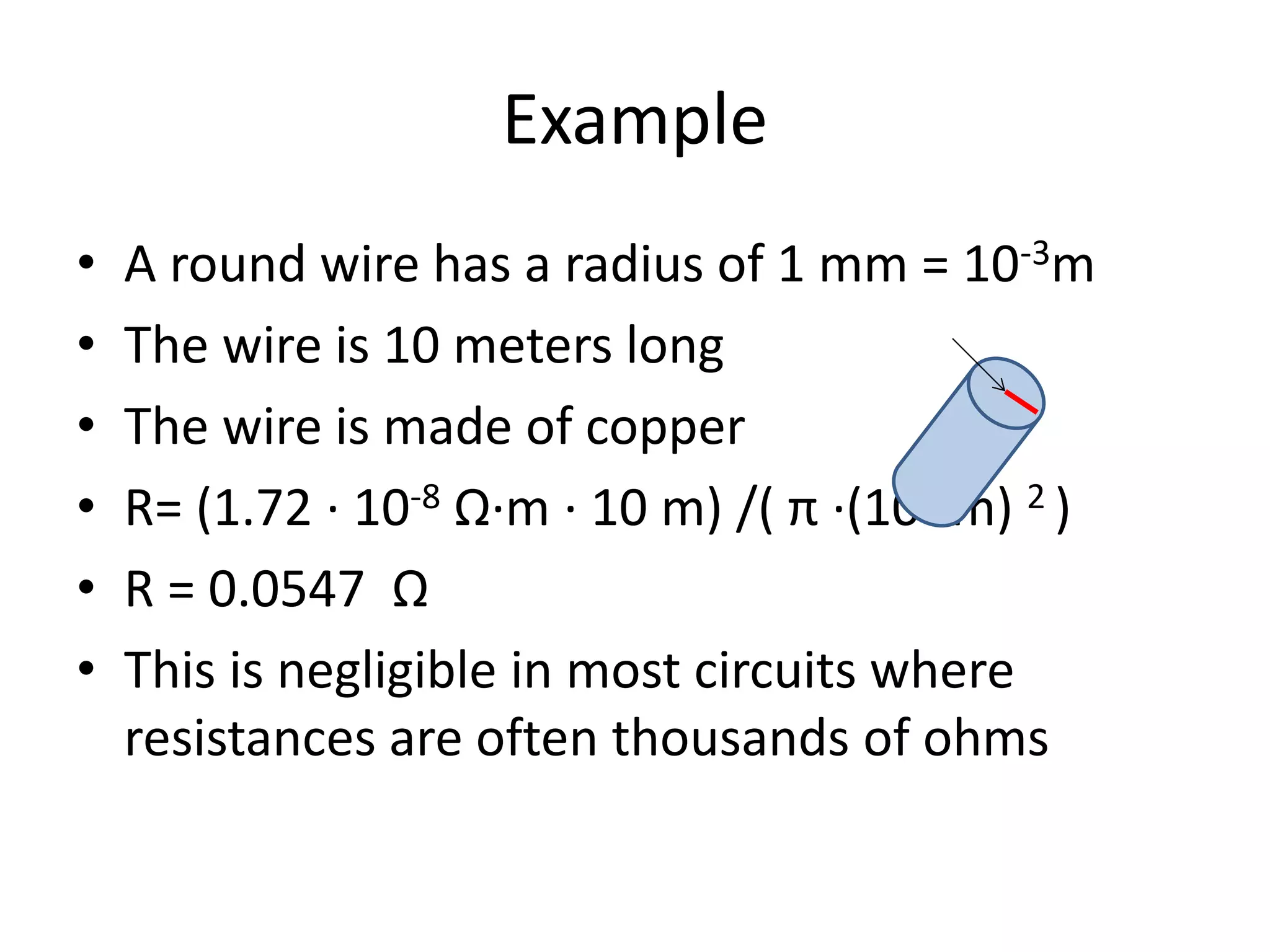 Example
• A round wire has a radius of 1 mm = 10-3m
• The wire is 10 meters long
• The wire is made of copper
• R= (1.72 · 10-8 Ω·m · 10 m) /( π ·(10-3m) 2 )
• R = 0.0547 Ω
• This is negligible in most circuits where
resistances are often thousands of ohms
 