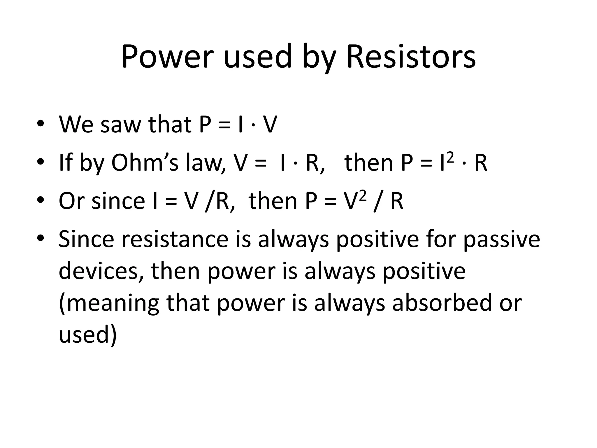 Power used by Resistors
• We saw that P = I ∙ V
• If by Ohm’s law, V = I ∙ R, then P = I2 ∙ R
• Or since I = V /R, then P = V2 / R
• Since resistance is always positive for passive
devices, then power is always positive
(meaning that power is always absorbed or
used)
 
