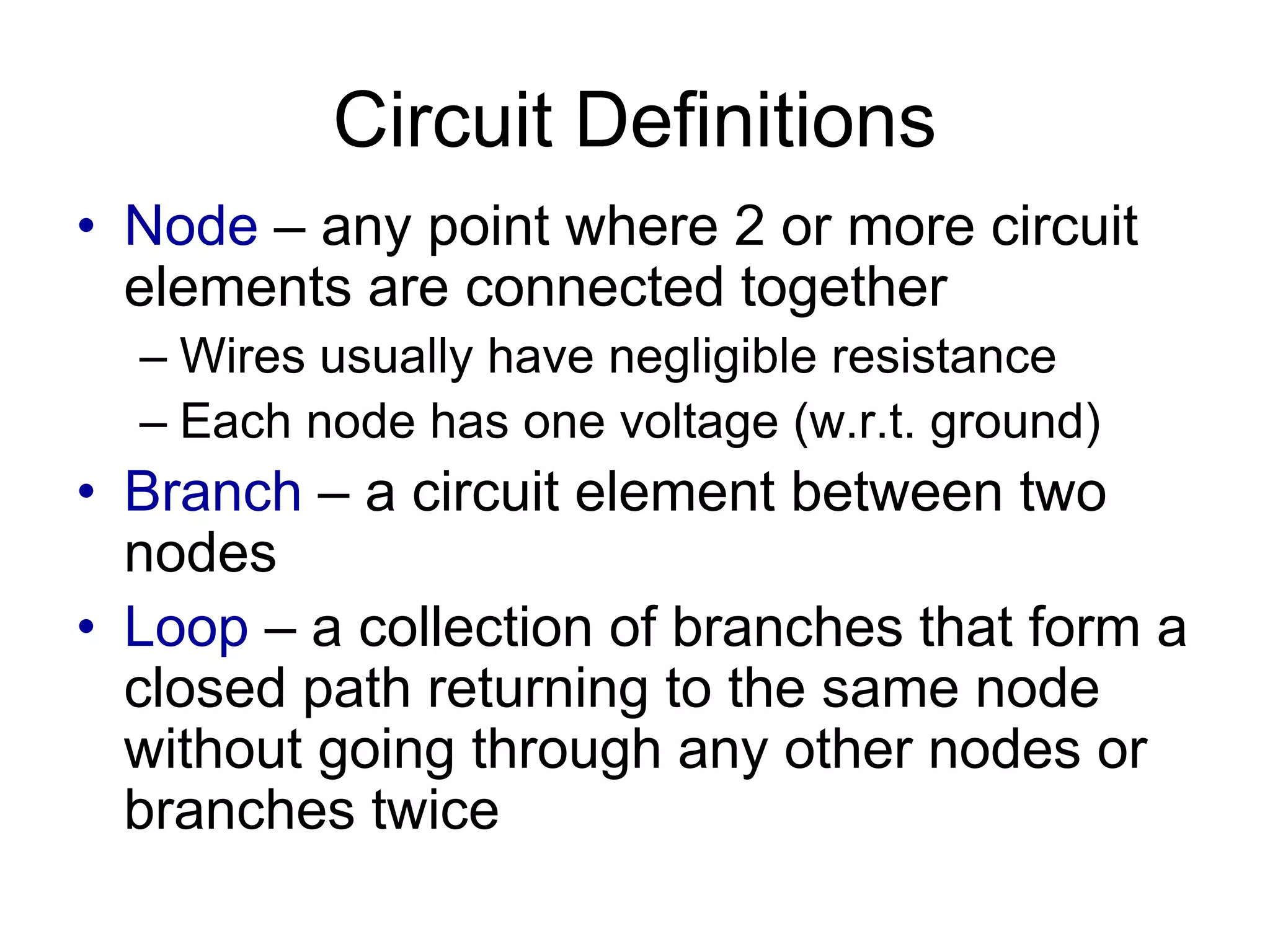 Circuit Definitions
• Node – any point where 2 or more circuit
elements are connected together
– Wires usually have negligible resistance
– Each node has one voltage (w.r.t. ground)
• Branch – a circuit element between two
nodes
• Loop – a collection of branches that form a
closed path returning to the same node
without going through any other nodes or
branches twice
 