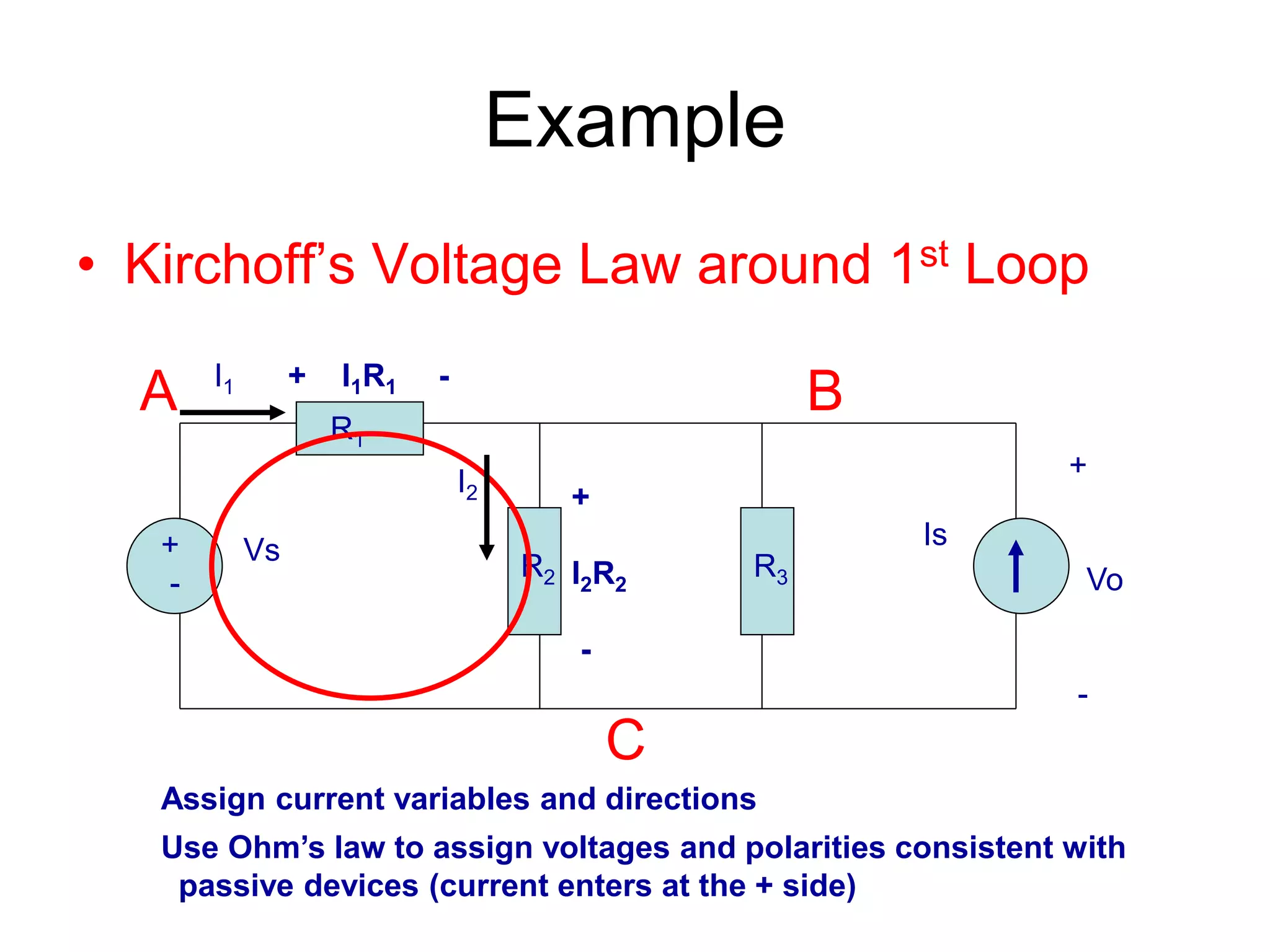 Example
• Kirchoff’s Voltage Law around 1st Loop
+
-
Vs Is
R1
R2 R3
+
Vo
-
A B
C
I2
I1
+
I2R2
-
+ I1R1 -
Assign current variables and directions
Use Ohm’s law to assign voltages and polarities consistent with
passive devices (current enters at the + side)
 