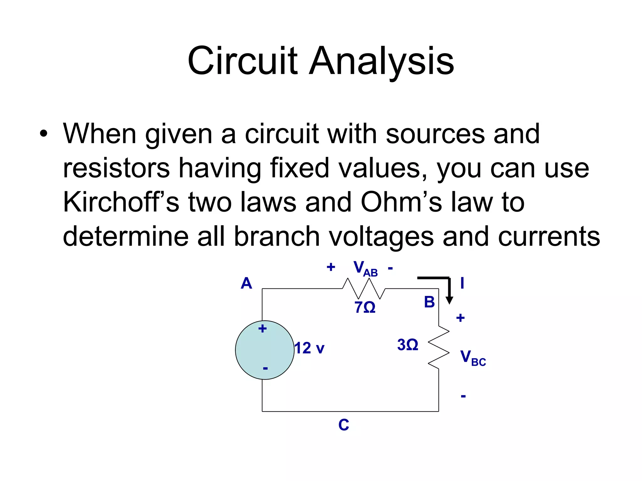 Circuit Analysis
• When given a circuit with sources and
resistors having fixed values, you can use
Kirchoff’s two laws and Ohm’s law to
determine all branch voltages and currents
+
12 v
-
I
7Ω
3Ω
A
B
C
+ VAB -
+
VBC
-
 