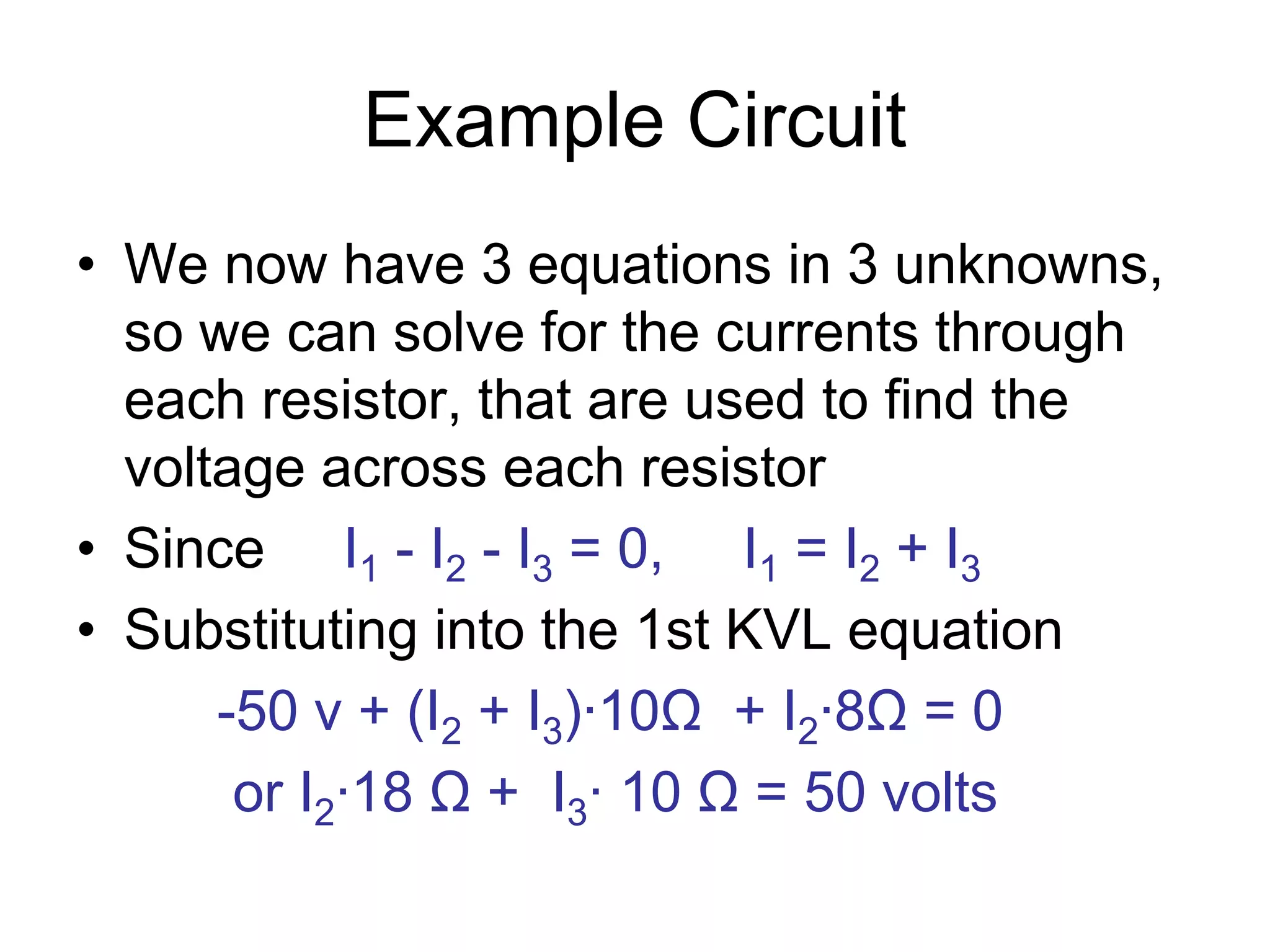 Example Circuit
• We now have 3 equations in 3 unknowns,
so we can solve for the currents through
each resistor, that are used to find the
voltage across each resistor
• Since I1 - I2 - I3 = 0, I1 = I2 + I3
• Substituting into the 1st KVL equation
-50 v + (I2 + I3)∙10Ω + I2∙8Ω = 0
or I2∙18 Ω + I3∙ 10 Ω = 50 volts
 