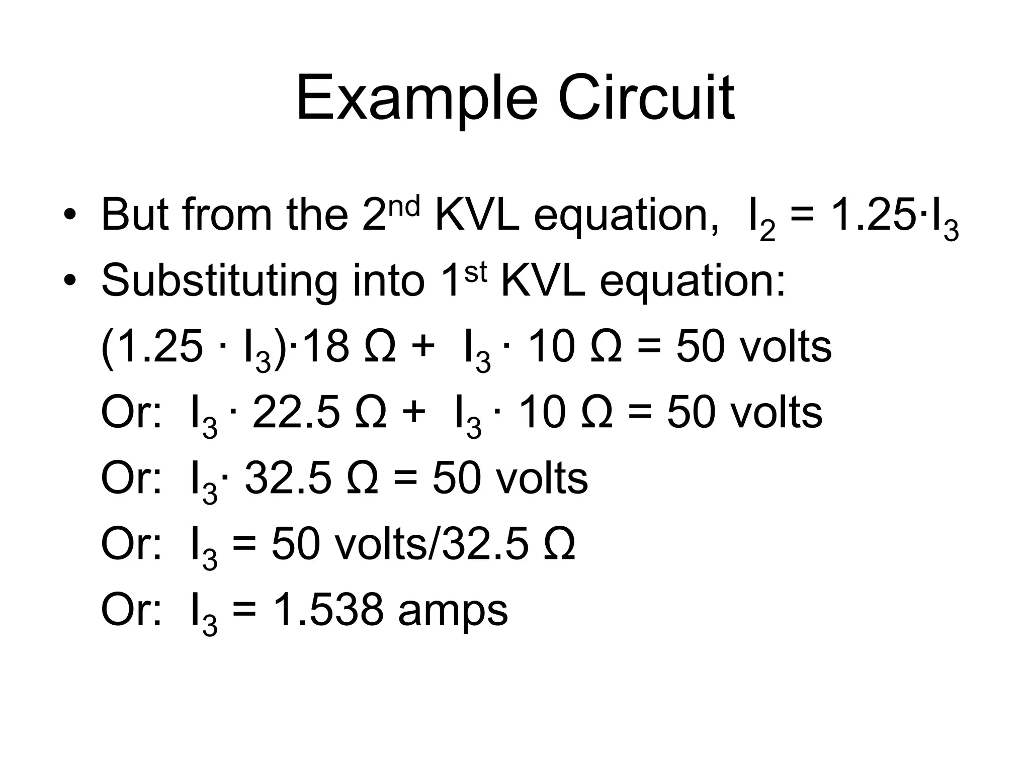 Example Circuit
• But from the 2nd KVL equation, I2 = 1.25∙I3
• Substituting into 1st KVL equation:
(1.25 ∙ I3)∙18 Ω + I3 ∙ 10 Ω = 50 volts
Or: I3 ∙ 22.5 Ω + I3 ∙ 10 Ω = 50 volts
Or: I3∙ 32.5 Ω = 50 volts
Or: I3 = 50 volts/32.5 Ω
Or: I3 = 1.538 amps
 