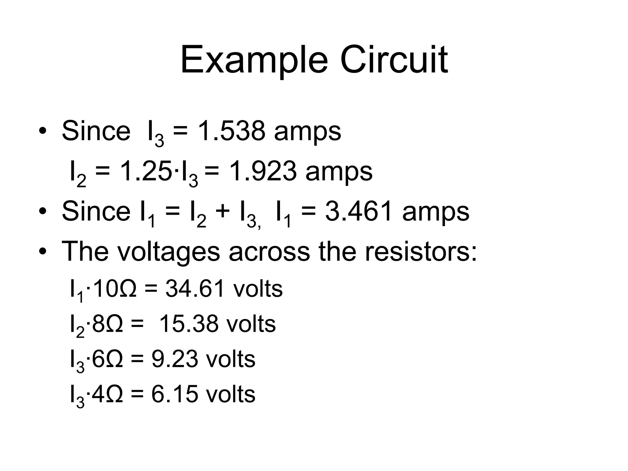 Example Circuit
• Since I3 = 1.538 amps
I2 = 1.25∙I3 = 1.923 amps
• Since I1 = I2 + I3, I1 = 3.461 amps
• The voltages across the resistors:
I1∙10Ω = 34.61 volts
I2∙8Ω = 15.38 volts
I3∙6Ω = 9.23 volts
I3∙4Ω = 6.15 volts
 