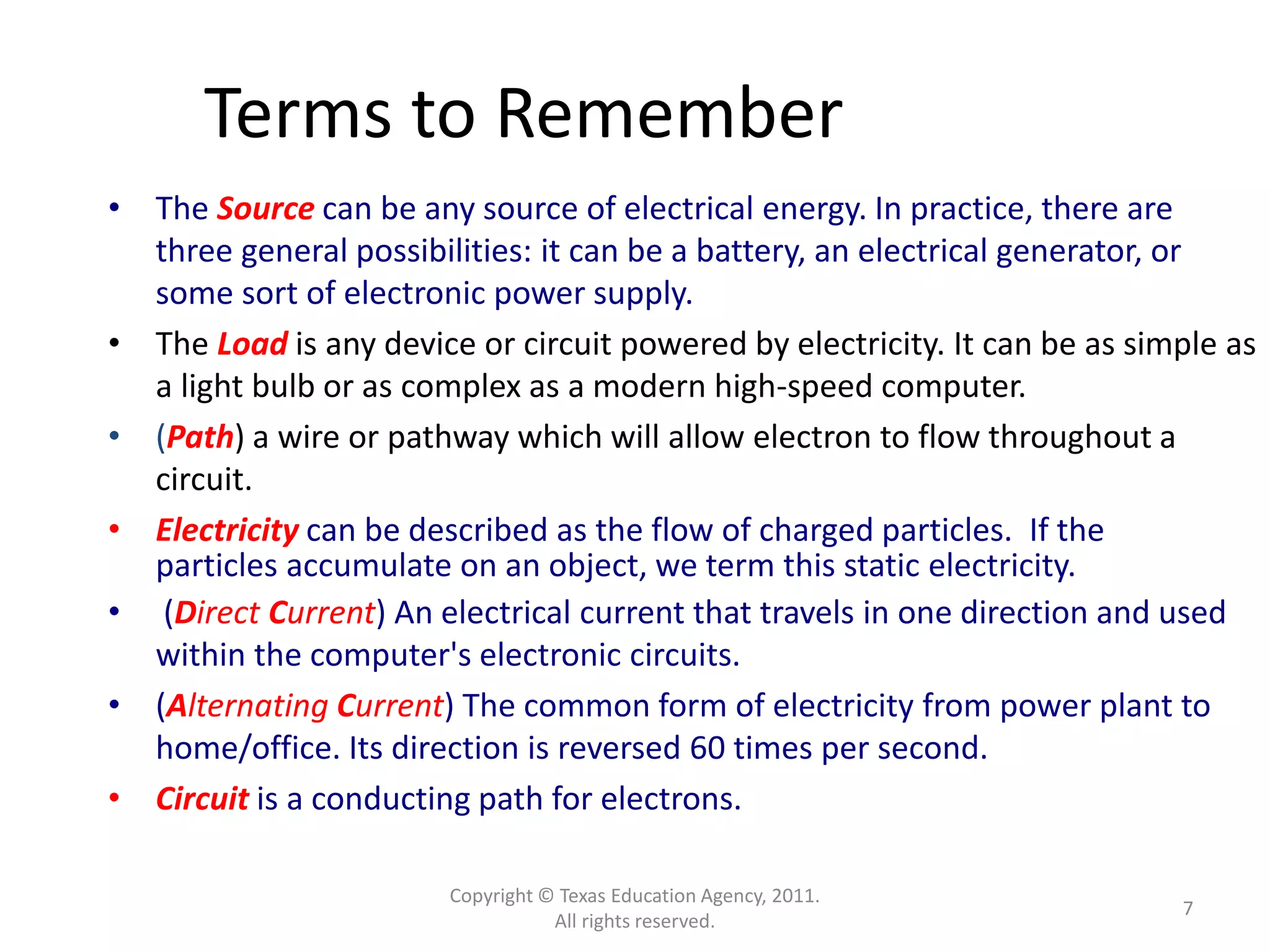 Copyright © Texas Education Agency, 2011.
All rights reserved.
7
Terms to Remember
• The Source can be any source of electrical energy. In practice, there are
three general possibilities: it can be a battery, an electrical generator, or
some sort of electronic power supply.
• The Load is any device or circuit powered by electricity. It can be as simple as
a light bulb or as complex as a modern high-speed computer.
• (Path) a wire or pathway which will allow electron to flow throughout a
circuit.
• Electricity can be described as the flow of charged particles. If the
particles accumulate on an object, we term this static electricity.
• (Direct Current) An electrical current that travels in one direction and used
within the computer's electronic circuits.
• (Alternating Current) The common form of electricity from power plant to
home/office. Its direction is reversed 60 times per second.
• Circuit is a conducting path for electrons.
 
