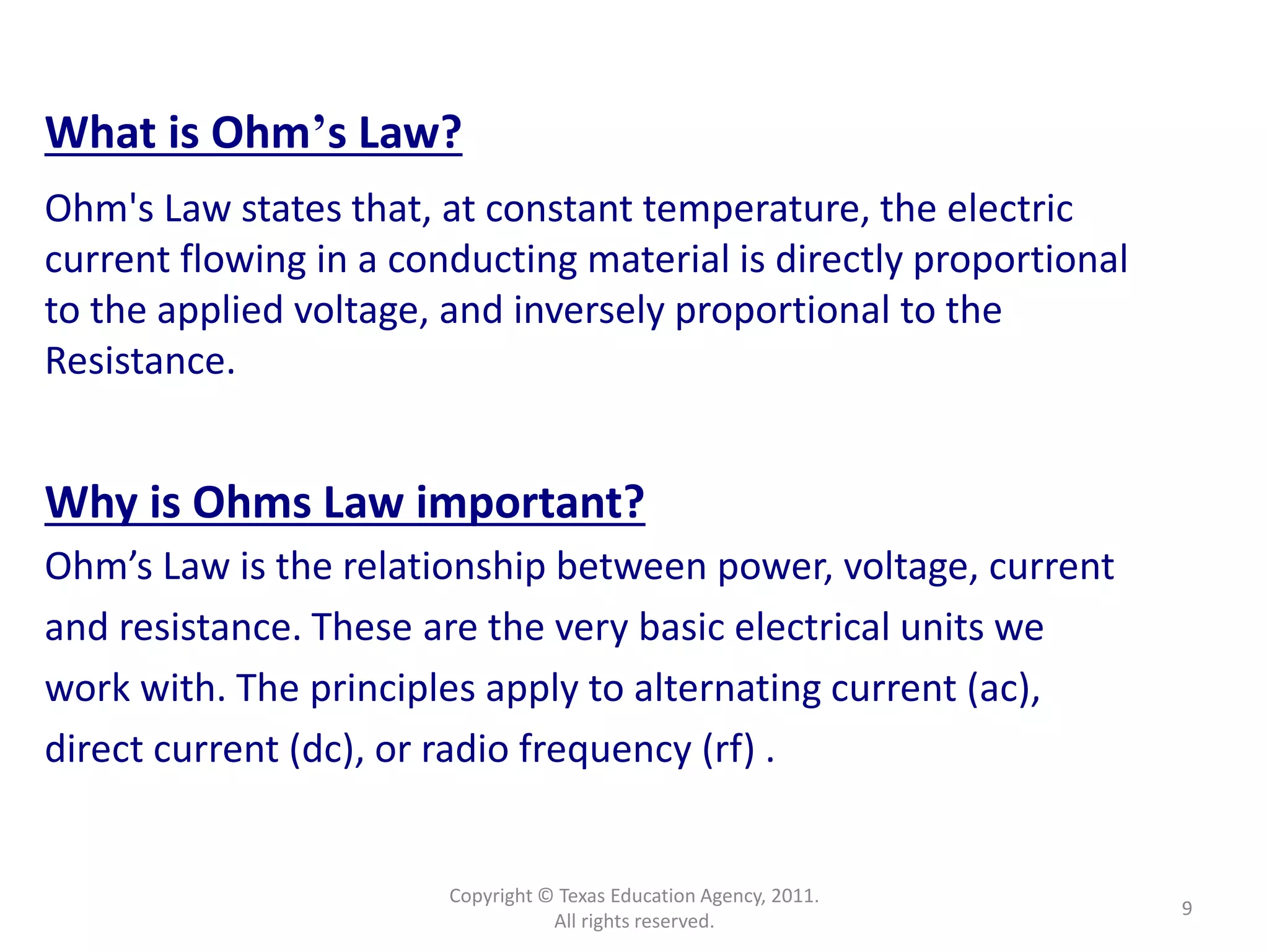 Copyright © Texas Education Agency, 2011.
All rights reserved.
9
What is Ohm’s Law?
Ohm's Law states that, at constant temperature, the electric
current flowing in a conducting material is directly proportional
to the applied voltage, and inversely proportional to the
Resistance.
Why is Ohms Law important?
Ohm’s Law is the relationship between power, voltage, current
and resistance. These are the very basic electrical units we
work with. The principles apply to alternating current (ac),
direct current (dc), or radio frequency (rf) .
 