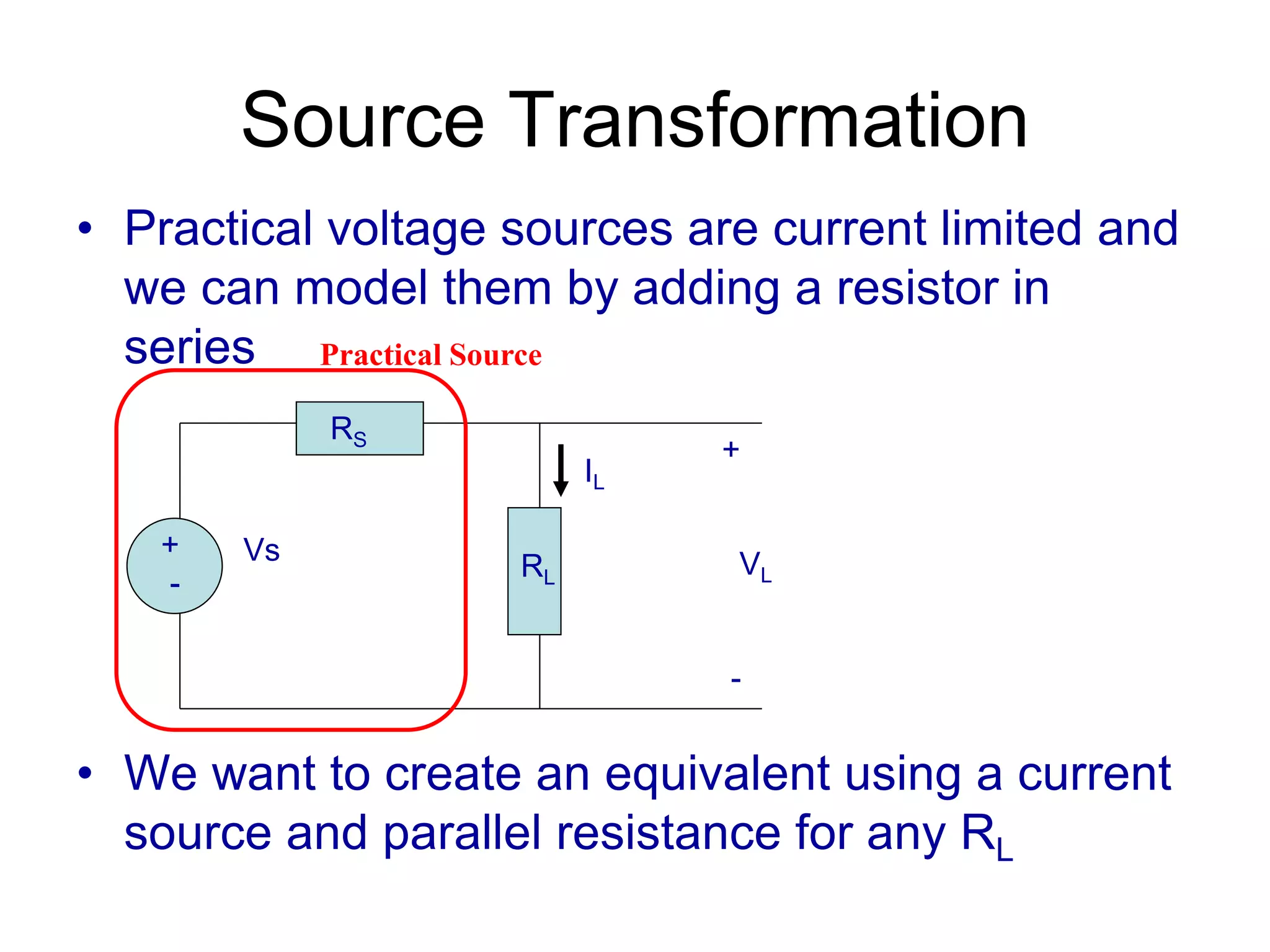 Source Transformation
• Practical voltage sources are current limited and
we can model them by adding a resistor in
series
• We want to create an equivalent using a current
source and parallel resistance for any RL
+
-
Vs
RS
RL
+
VL
-
IL
Practical Source
 