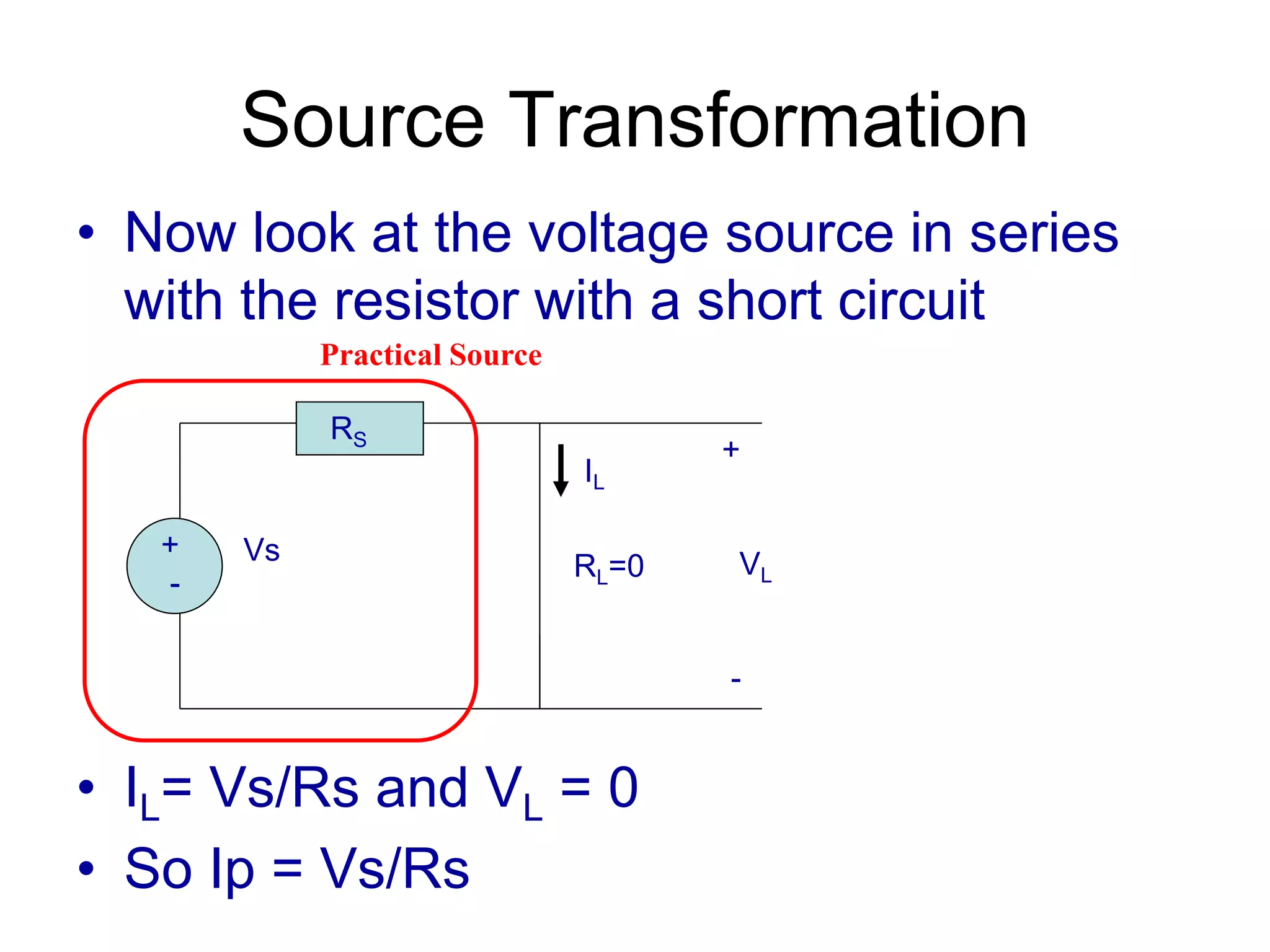 Source Transformation
• Now look at the voltage source in series
with the resistor with a short circuit
• IL= Vs/Rs and VL = 0
• So Ip = Vs/Rs
+
-
Vs
RS
RL=0
+
VL
-
IL
Practical Source
 