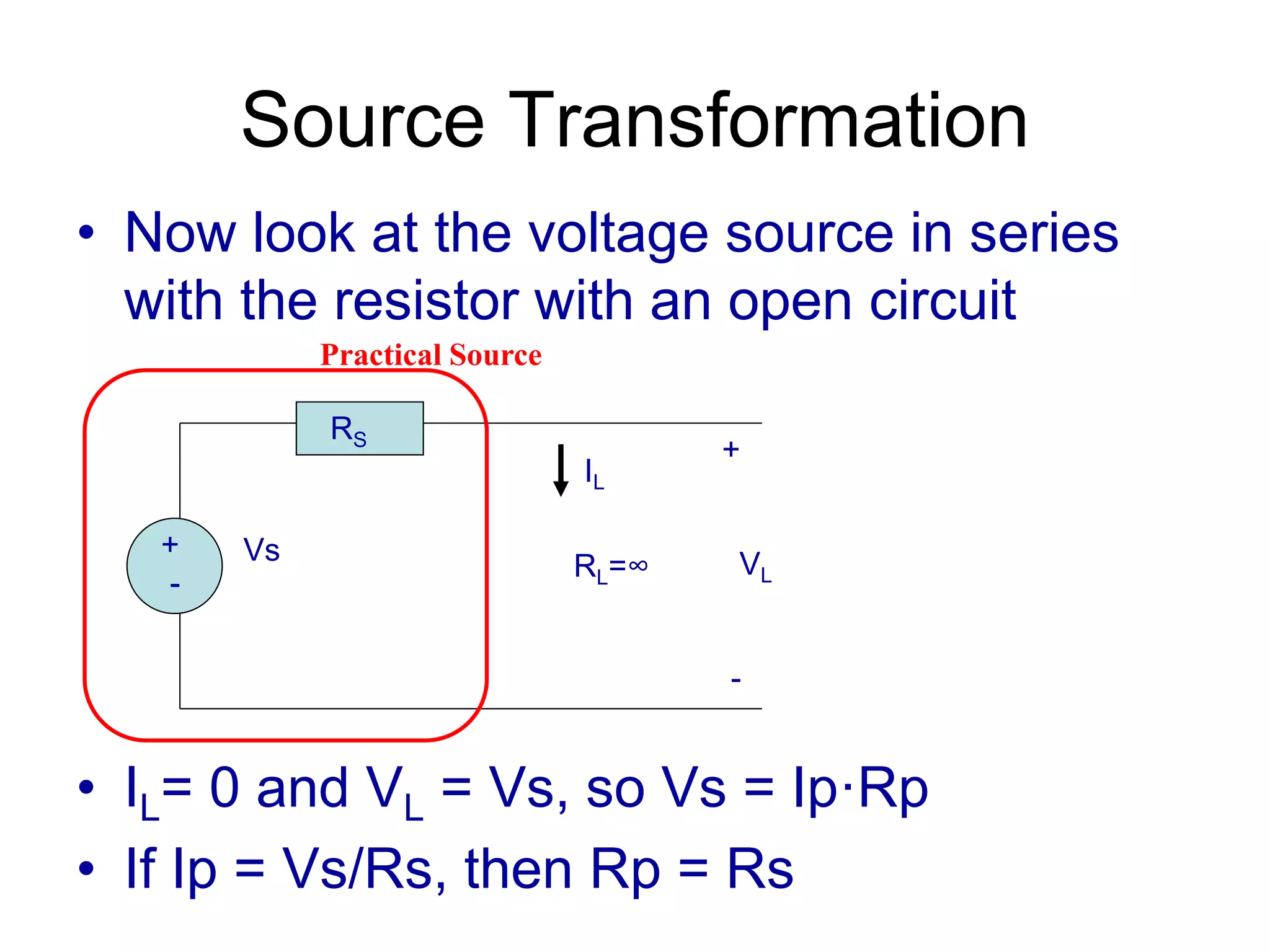 Source Transformation
• Now look at the voltage source in series
with the resistor with an open circuit
• IL= 0 and VL = Vs, so Vs = Ip·Rp
• If Ip = Vs/Rs, then Rp = Rs
+
-
Vs
RS
RL=∞
+
VL
-
IL
Practical Source
 